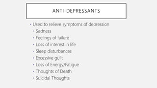 ANTI-DEPRESSANTS
• Used to relieve symptoms of depression
• Sadness
• Feelings of failure
• Loss of interest in life
• Sleep disturbances
• Excessive guilt
• Loss of Energy/Fatigue
• Thoughts of Death
• Suicidal Thoughts
 