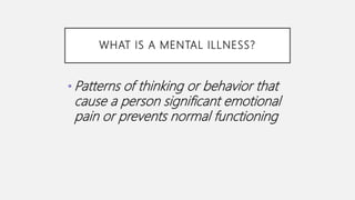 WHAT IS A MENTAL ILLNESS?
• Patterns of thinking or behavior that
cause a person significant emotional
pain or prevents normal functioning
 