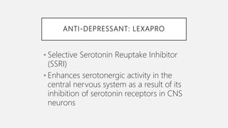 ANTI-DEPRESSANT: LEXAPRO
• Selective Serotonin Reuptake Inhibitor
(SSRI)
• Enhances serotonergic activity in the
central nervous system as a result of its
inhibition of serotonin receptors in CNS
neurons
 
