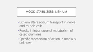 MOOD STABILIZERS: LITHIUM
• Lithium alters sodium transport in nerve
and muscle cells
• Results in intraneuronal metabolism of
catecholamines
• Specific mechanism of action in mania is
unknown
 
