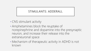 STIMULANTS: ADDERALL
• CNS stimulant activity
• Amphetamines block the reuptake of
norepinephrine and dopamine into the presynaptic
neuron, and increase their release into the
extraneuronal space
• Mechanism of therapeutic activity in ADHD is not
known
 