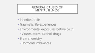 GENERAL CAUSES OF
MENTAL ILLNESS
• Inherited traits
• Traumatic life experiences
• Environmental exposures before birth
• Viruses, toxins, alcohol, drugs
• Brain chemistry
• Hormonal imbalances
 