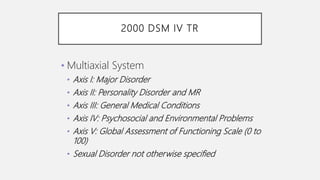 2000 DSM IV TR
• Multiaxial System
• Axis I: Major Disorder
• Axis II: Personality Disorder and MR
• Axis III: General Medical Conditions
• Axis IV: Psychosocial and Environmental Problems
• Axis V: Global Assessment of Functioning Scale (0 to
100)
• Sexual Disorder not otherwise specified
 