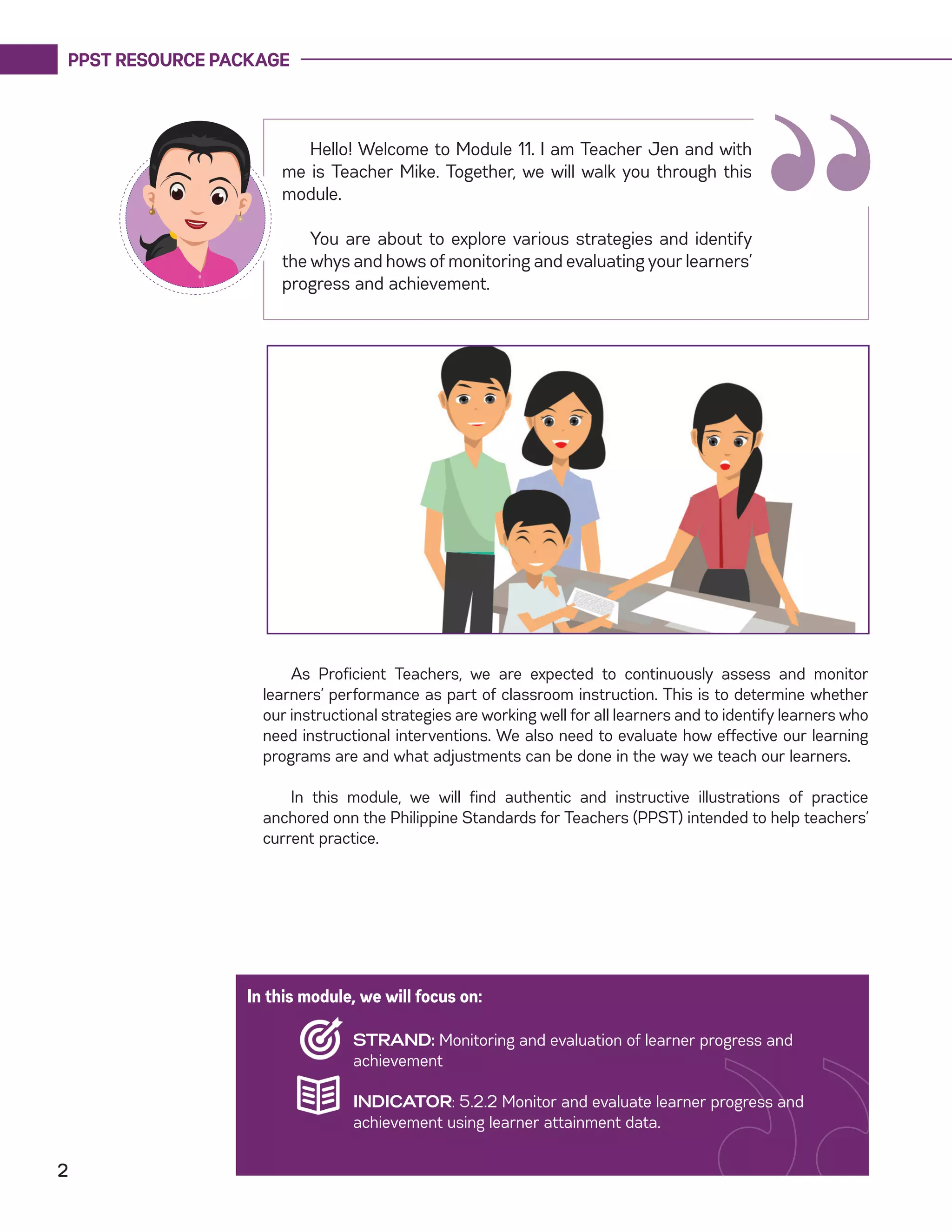 PPST RESOURCE PACKAGE
2
“
Hello! Welcome to Module 11. I am Teacher Jen and with
me is Teacher Mike. Together, we will walk you through this
module.
You are about to explore various strategies and identify
the whys and hows of monitoring and evaluating your learners’
progress and achievement.
As Proficient Teachers, we are expected to continuously assess and monitor
learners’ performance as part of classroom instruction. This is to determine whether
our instructional strategies are working well for all learners and to identify learners who
need instructional interventions. We also need to evaluate how effective our learning
programs are and what adjustments can be done in the way we teach our learners.
In this module, we will find authentic and instructive illustrations of practice
anchored onn the Philippine Standards for Teachers (PPST) intended to help teachers’
current practice.
In this module, we will focus on:
STRAND: Monitoring and evaluation of learner progress and
achievement
INDICATOR: 5.2.2 Monitor and evaluate learner progress and
achievement using learner attainment data.
 