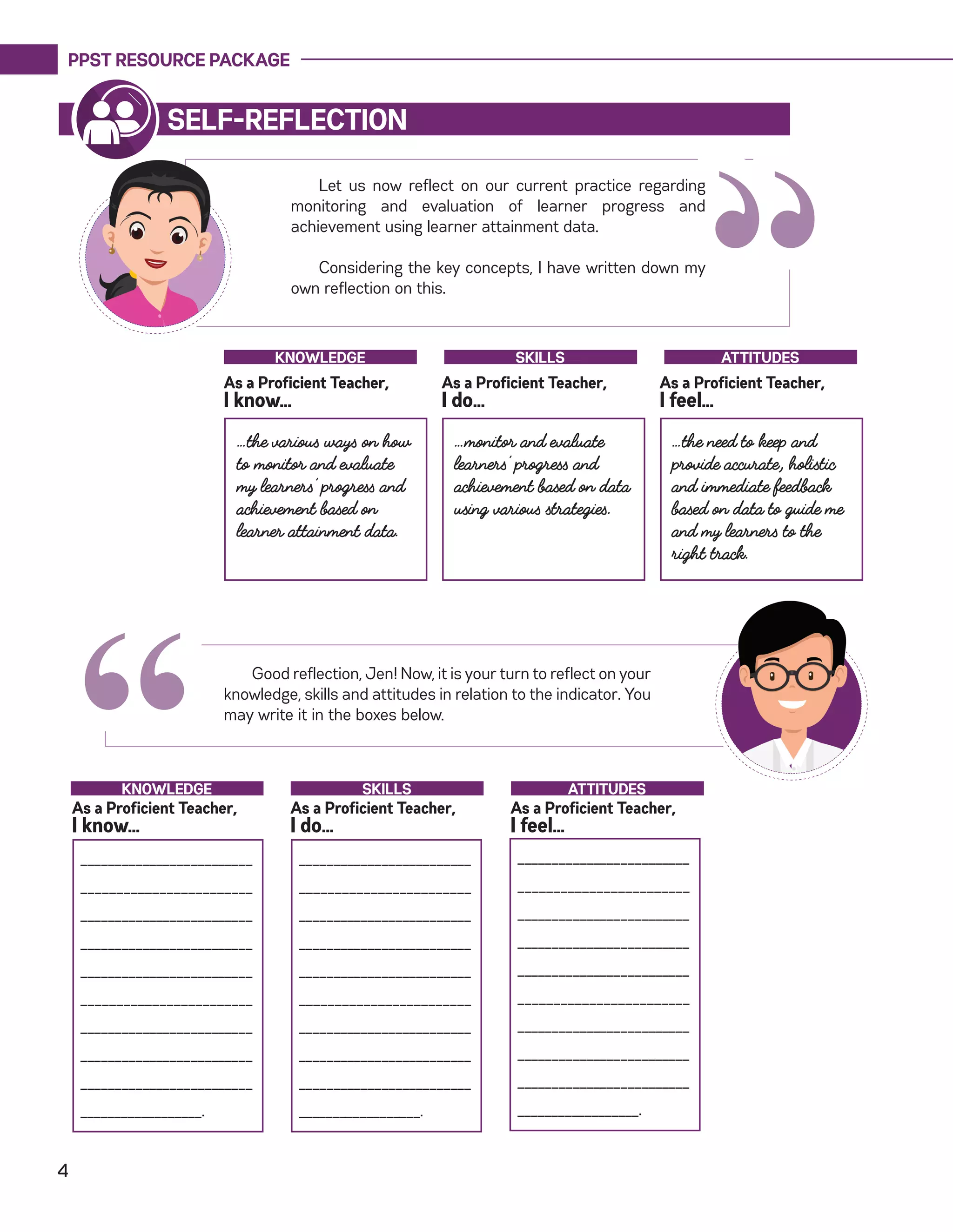 PPST RESOURCE PACKAGE
4
“
Let us now reflect on our current practice regarding
monitoring and evaluation of learner progress and
achievement using learner attainment data.
Considering the key concepts, I have written down my
own reflection on this.
SELF-REFLECTION
…the various ways on how
to monitor and evaluate
my learners’ progress and
achievement based on
learner attainment data.
…monitor and evaluate
learners’ progress and
achievement based on data
using various strategies.
…the need to keep and
provide accurate, holistic
and immediate feedback
based on data to guide me
and my learners to the
right track.
As a Proficient Teacher,
I know…
As a Proficient Teacher,
I do…
As a Proficient Teacher,
I feel…
KNOWLEDGE SKILLS ATTITUDES
Good reflection, Jen! Now, it is your turn to reflect on your
knowledge, skills and attitudes in relation to the indicator. You
may write it in the boxes below.
“_________________________
________________________
_________________________
_________________________
_________________________
________________________
_________________________
_________________________
_________________________
__________________.
As a Proficient Teacher,
I know…
As a Proficient Teacher,
I do…
As a Proficient Teacher,
I feel…
KNOWLEDGE SKILLS ATTITUDES
_________________________
________________________
_________________________
_________________________
_________________________
________________________
_________________________
_________________________
_________________________
__________________.
_________________________
________________________
_________________________
_________________________
_________________________
________________________
_________________________
_________________________
_________________________
__________________.
 