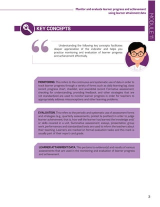 MODULE11
3
Monitor and evaluate learner progress and achievement
using learner attainment data
“
KEY CONCEPTS
Understanding the following key concepts facilitates
deeper appreciation of the indicator and helps you
practice monitoring and evaluation of learner progress
and achievement effectively.
MONITORING. This refers to the continuous and systematic use of data in order to
track learner progress through a variety of forms such as daily learning log, class
record, progress chart, checklist, and anecdotal record. Formative assessment,
checking for understanding, providing feedback, and other strategies that are
not standardized are used to monitor learner progress in order for teachers to
appropriately address misconceptions and other learning problems.
LEARNER ATTAINMENT DATA. This pertains to evidence(s) and results of various
assessments that are used in the monitoring and evaluation of learner progress
and achievement.
EVALUATION. This refers to the periodic and systematic use of assessment forms
and strategies (e.g., quarterly assessments, pretest & posttest) in order to judge
learner achievement; that is, how well the learner has learned the knowledge and/
or skills covered in a unit. Summative assessment, essays, presentation, group
work, performances and standardized tests are used to inform the teachers about
their teaching. Learners are marked on formal evaluation tasks and this mark is
usually part of their report card grade.
 