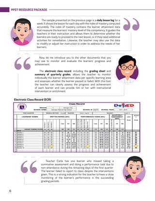PPST RESOURCE PACKAGE
6
Teacher Carla has one learner who missed taking a
summative assessment and doing a performance task due to
non-attendance during the remaining days of the first quarter.
The learner failed to report to class despite the interventions
given. This is a strong indication for the teacher to have a close
monitoring of the learner’s performance in the succeeding
grading periods.
“
Electronic Class Record (ECR)
“
The sample presented on the previous page is a daily lesson log for a
week. It shows the lesson for each day with the index of mastery computed
accurately. The index of mastery contains the learner attainment data
that measure the learners’ mastery level of the competency. It guides the
teachers in their instruction and allows them to determine whether the
learners are ready to proceed to the next lesson, or if they need additional
activities for remediation. Likewise, the teacher may also use the data
to modify or adjust her instruction in order to address the needs of her
learners.
Now, let me introduce you to the other documents that you
may use to monitor and evaluate the learners’ progress and
achievement.
The electronic class record, including the grading sheet and
summary of quarterly grades, allows the teacher to monitor
individually the learner attainment data per specific learning area
and assesses whether the learner passed or failed. With this tool,
the teacher can clearly assess the progress and achievement
of each learner and can provide him or her with instructional
intervention or enrichment.
“
 