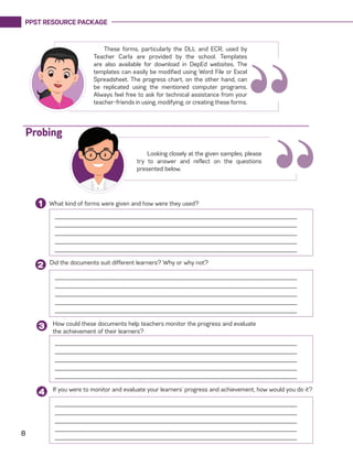 PPST RESOURCE PACKAGE
8
“
These forms, particularly the DLL and ECR, used by
Teacher Carla are provided by the school. Templates
are also available for download in DepEd websites. The
templates can easily be modified using Word File or Excel
Spreadsheet. The progress chart, on the other hand, can
be replicated using the mentioned computer programs.
Always feel free to ask for technical assistance from your
teacher-friends in using, modifying, or creating these forms.
What kind of forms were given and how were they used?1
______________________________________________________________________
______________________________________________________________________
______________________________________________________________________
______________________________________________________________________
______________________________________________________________________
Did the documents suit different learners? Why or why not?
2
How could these documents help teachers monitor the progress and evaluate
the achievement of their learners?
3
Looking closely at the given samples, please
try to answer and reflect on the questions
presented below.
Probing
If you were to monitor and evaluate your learners’ progress and achievement, how would you do it?
4
______________________________________________________________________
______________________________________________________________________
______________________________________________________________________
______________________________________________________________________
______________________________________________________________________
______________________________________________________________________
______________________________________________________________________
______________________________________________________________________
______________________________________________________________________
______________________________________________________________________
______________________________________________________________________
______________________________________________________________________
______________________________________________________________________
______________________________________________________________________
______________________________________________________________________
“
 