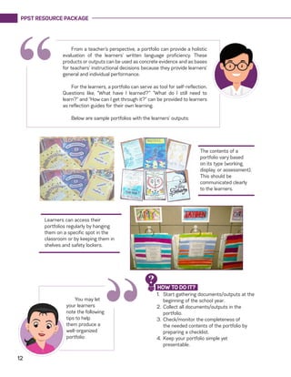 PPST RESOURCE PACKAGE
12
“
The contents of a
portfolio vary based
on its type (working,
display, or assessment).
This should be
communicated clearly
to the learners.
Learners can access their
portfolios regularly by hanging
them on a specific spot in the
classroom or by keeping them in
shelves and safety lockers.
From a teacher’s perspective, a portfolio can provide a holistic
evaluation of the learners’ written language proficiency. These
products or outputs can be used as concrete evidence and as bases
for teachers’ instructional decisions because they provide learners’
general and individual performance.
For the learners, a portfolio can serve as tool for self-reflection.
Questions like, “What have I learned?’” “What do I still need to
learn?” and “How can I get through it?” can be provided to learners
as reflection guides for their own learning.
Below are sample portfolios with the learners’ outputs:
“
You may let
your learners
note the following
tips to help
them produce a
well-organized
portfolio:
1.	 Start gathering documents/outputs at the
beginning of the school year.
2.	 Collect all documents/outputs in the
portfolio.
3.	Check/monitor the completeness of
the needed contents of the portfolio by
preparing a checklist.
4.	 Keep your portfolio simple yet
presentable.
HOW TO DO IT?
?
 