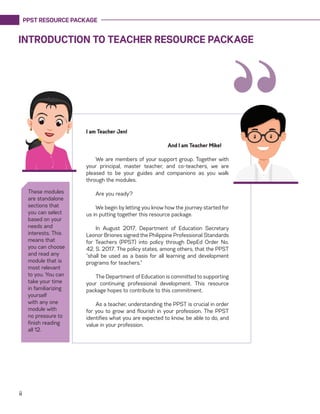 PPST RESOURCE PACKAGE
ii
INTRODUCTION TO TEACHER RESOURCE PACKAGE
I am Teacher Jen!
				 And I am Teacher Mike!
We are members of your support group. Together with
your principal, master teacher, and co-teachers, we are
pleased to be your guides and companions as you walk
through the modules.
Are you ready?
We begin by letting you know how the journey started for
us in putting together this resource package.
In August 2017, Department of Education Secretary
Leonor Briones signed the Philippine Professional Standards
for Teachers (PPST) into policy through DepEd Order No.
42, S. 2017. The policy states, among others, that the PPST
“shall be used as a basis for all learning and development
programs for teachers.”
The Department of Education is committed to supporting
your continuing professional development. This resource
package hopes to contribute to this commitment.
As a teacher, understanding the PPST is crucial in order
for you to grow and flourish in your profession. The PPST
identifies what you are expected to know, be able to do, and
value in your profession.
“
These modules
are standalone
sections that
you can select
based on your
needs and
interests. This
means that
you can choose
and read any
module that is
most relevant
to you. You can
take your time
in familiarizing
yourself
with any one
module with
no pressure to
finish reading
all 12.
 