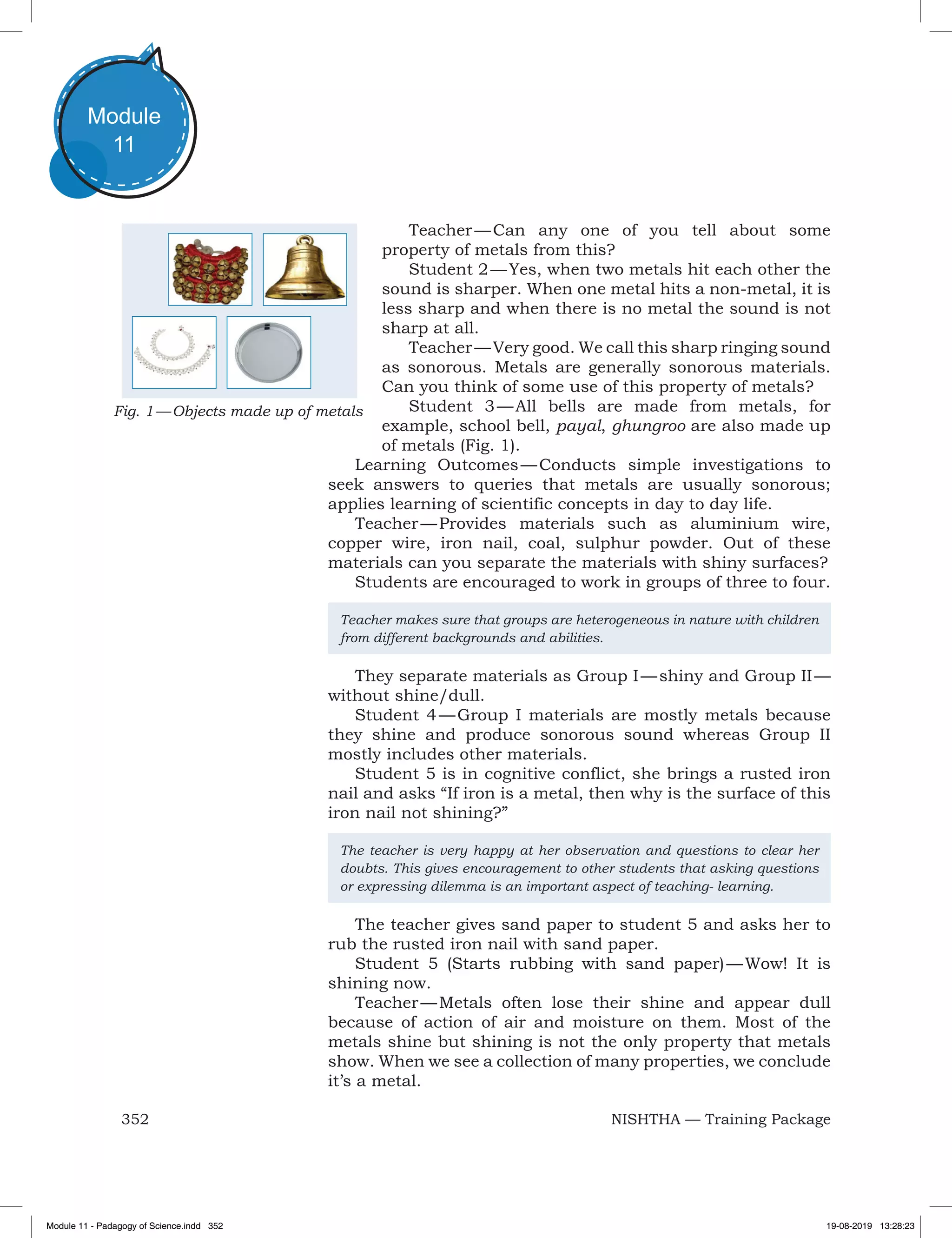 352 NISHTHA — Training Package
Module
11
Teacher — Can any one of you tell about some
property of metals from this?
Student 2 — Yes, when two metals hit each other the
sound is sharper. When one metal hits a non-metal, it is
less sharp and when there is no metal the sound is not
sharp at all.
Teacher — Very good. We call this sharp ringing sound
as sonorous. Metals are generally sonorous materials.
Can you think of some use of this property of metals?
Student 3 — All bells are made from metals, for
example, school bell, payal, ghungroo are also made up
of metals (Fig. 1).
Learning Outcomes — Conducts simple investigations to
seek answers to queries that metals are usually sonorous;
applies learning of scientific concepts in day to day life.
Teacher — Provides materials such as aluminium wire,
copper wire, iron nail, coal, sulphur powder. Out of these
materials can you separate the materials with shiny surfaces?
Students are encouraged to work in groups of three to four.
Teacher makes sure that groups are heterogeneous in nature with children
from different backgrounds and abilities.
They separate materials as Group I — shiny and Group II —
without shine/dull.
Student 4 — Group I materials are mostly metals because
they shine and produce sonorous sound whereas Group II
mostly includes other materials.
Student 5 is in cognitive conflict, she brings a rusted iron
nail and asks “If iron is a metal, then why is the surface of this
iron nail not shining?”
The teacher is very happy at her observation and questions to clear her
doubts. This gives encouragement to other students that asking questions
or expressing dilemma is an important aspect of teaching- learning.
The teacher gives sand paper to student 5 and asks her to
rub the rusted iron nail with sand paper.
Student 5 (Starts rubbing with sand paper) — Wow! It is
shining now.
Teacher — Metals often lose their shine and appear dull
because of action of air and moisture on them. Most of the
metals shine but shining is not the only property that metals
show. When we see a collection of many properties, we conclude
it’s a metal.
Fig. 1 — Objects made up of metals
Module 11 - Padagogy of Science.indd 352 19-08-2019 13:28:23
 