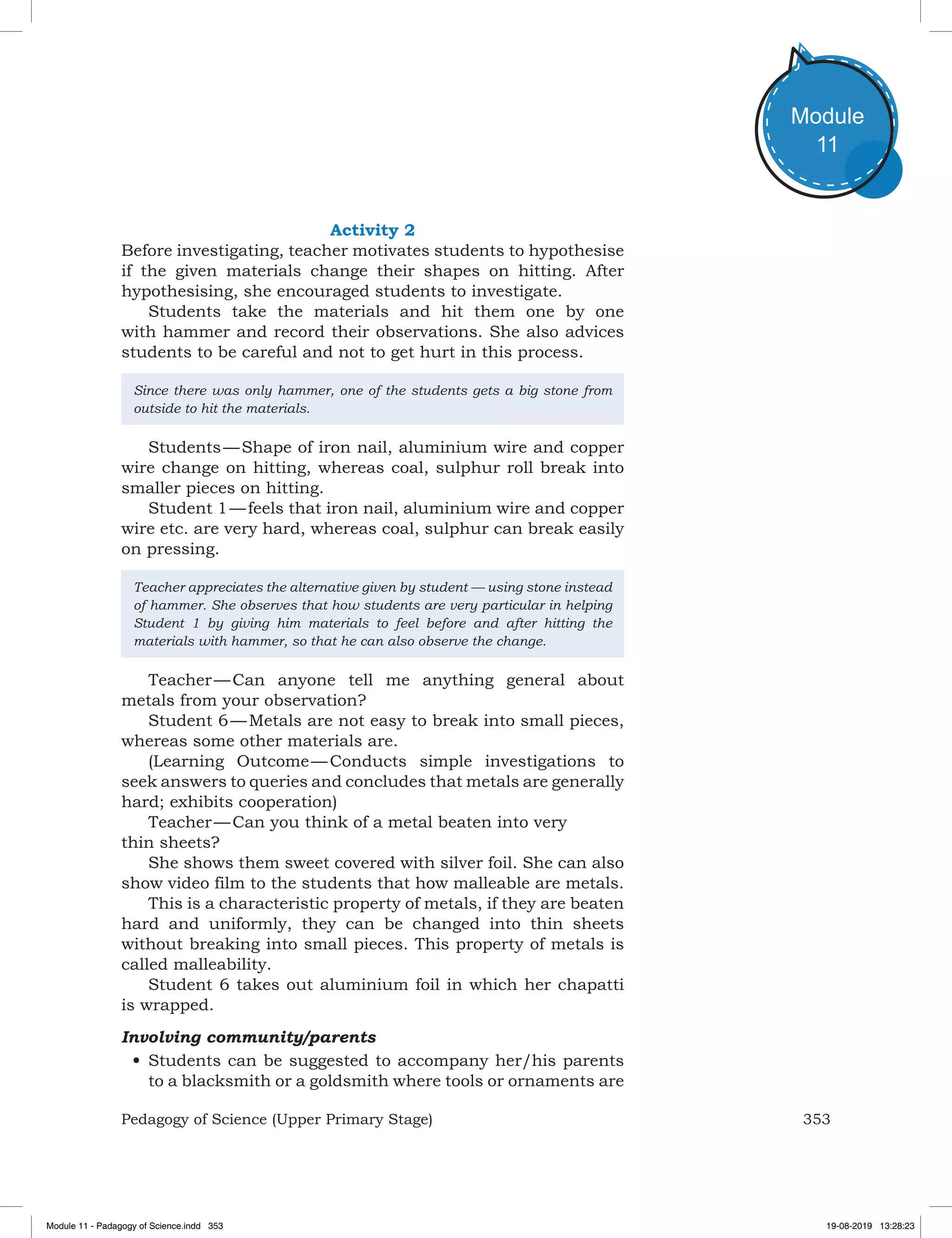 353Pedagogy of Science (Upper Primary Stage)
Module
11
Activity 2
Before investigating, teacher motivates students to hypothesise
if the given materials change their shapes on hitting. After
hypothesising, she encouraged students to investigate.
Students take the materials and hit them one by one
with hammer and record their observations. She also advices
students to be careful and not to get hurt in this process.
Since there was only hammer, one of the students gets a big stone from
outside to hit the materials.
Students — Shape of iron nail, aluminium wire and copper
wire change on hitting, whereas coal, sulphur roll break into
smaller pieces on hitting.
Student 1 — feels that iron nail, aluminium wire and copper
wire etc. are very hard, whereas coal, sulphur can break easily
on pressing.
Teacher appreciates the alternative given by student — using stone instead
of hammer. She observes that how students are very particular in helping
Student 1 by giving him materials to feel before and after hitting the
materials with hammer, so that he can also observe the change.
Teacher — Can anyone tell me anything general about
metals from your observation?
Student 6 — Metals are not easy to break into small pieces,
whereas some other materials are.
(Learning Outcome — Conducts simple investigations to
seek answers to queries and concludes that metals are generally
hard; exhibits cooperation)
Teacher — Can you think of a metal beaten into very
thin sheets?
She shows them sweet covered with silver foil. She can also
show video film to the students that how malleable are metals.
This is a characteristic property of metals, if they are beaten
hard and uniformly, they can be changed into thin sheets
without breaking into small pieces. This property of metals is
called malleability.
Student 6 takes out aluminium foil in which her chapatti
is wrapped.
Involving community/parents
•	Students can be suggested to accompany her/his parents
to a blacksmith or a goldsmith where tools or ornaments are
Module 11 - Padagogy of Science.indd 353 19-08-2019 13:28:23
 