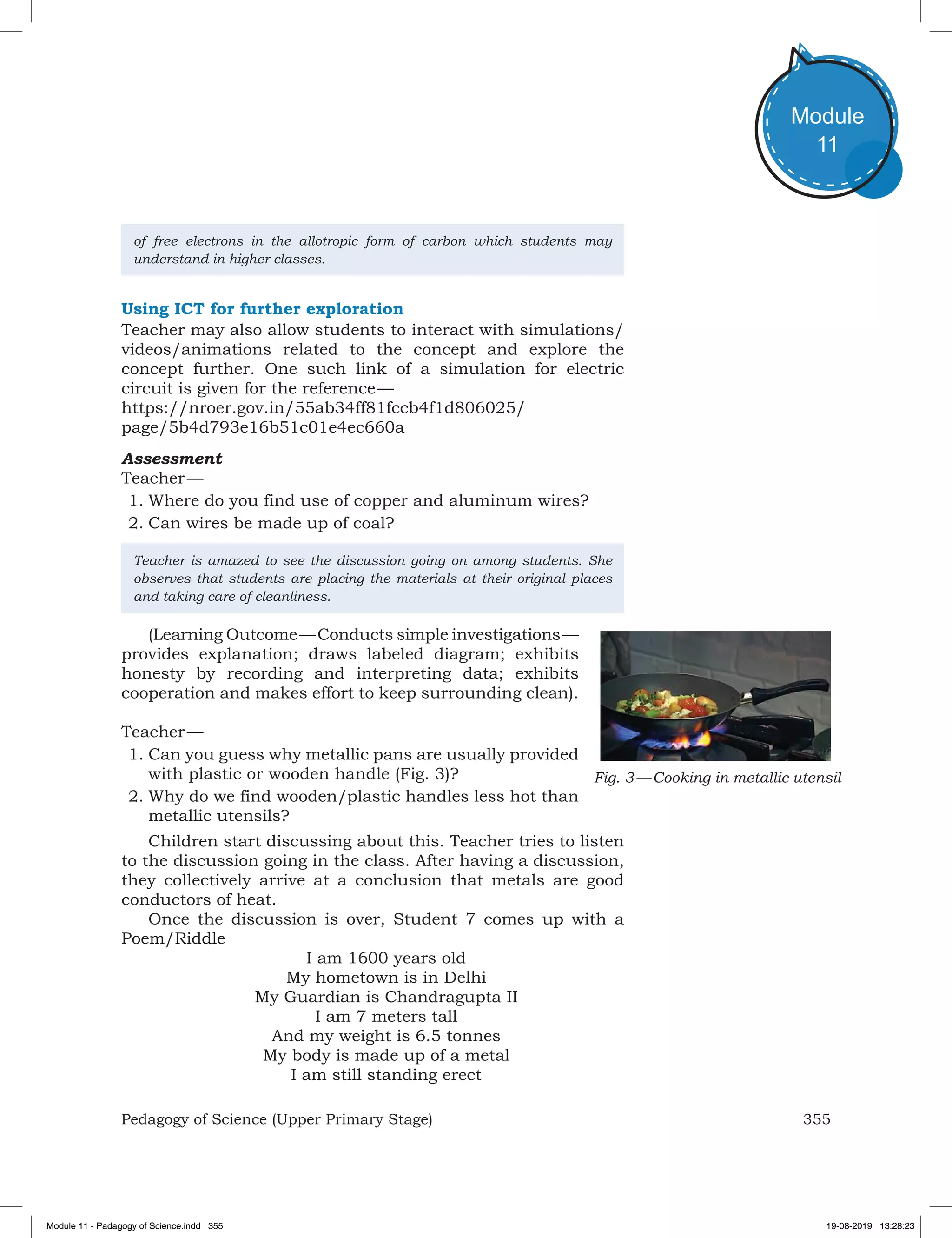 355Pedagogy of Science (Upper Primary Stage)
Module
11
of free electrons in the allotropic form of carbon which students may
understand in higher classes.
Using ICT for further exploration
Teacher may also allow students to interact with simulations/
videos/animations related to the concept and explore the
concept further. One such link of a simulation for electric
circuit is given for the reference —
https://nroer.gov.in/55ab34ff81fccb4f1d806025/
page/5b4d793e16b51c01e4ec660a
Assessment
Teacher —
1.	Where do you find use of copper and aluminum wires?
2.	Can wires be made up of coal?
Teacher is amazed to see the discussion going on among students. She
observes that students are placing the materials at their original places
and taking care of cleanliness.
(Learning Outcome — Conducts simple investigations —
provides explanation; draws labeled diagram; exhibits
honesty by recording and interpreting data; exhibits
cooperation and makes effort to keep surrounding clean).
Teacher —
1.	Can you guess why metallic pans are usually provided
with plastic or wooden handle (Fig. 3)?
2.	Why do we find wooden/plastic handles less hot than
metallic utensils?
Children start discussing about this. Teacher tries to listen
to the discussion going in the class. After having a discussion,
they collectively arrive at a conclusion that metals are good
conductors of heat.
Once the discussion is over, Student 7 comes up with a
Poem/Riddle
I am 1600 years old
My hometown is in Delhi
My Guardian is Chandragupta II
I am 7 meters tall
And my weight is 6.5 tonnes
My body is made up of a metal
I am still standing erect
Fig. 3 — Cooking in metallic utensil
Module 11 - Padagogy of Science.indd 355 19-08-2019 13:28:23
 