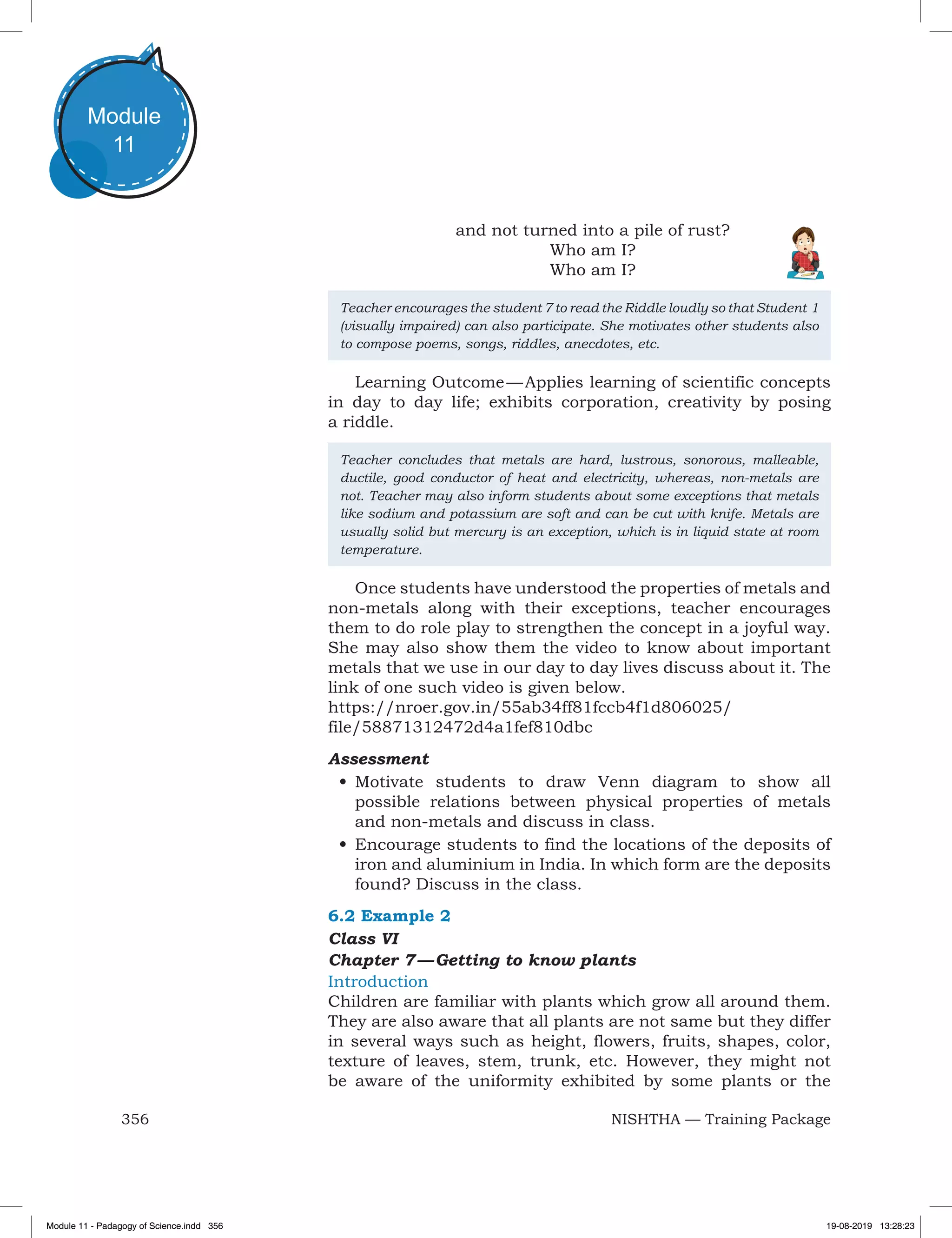 356 NISHTHA — Training Package
Module
11
and not turned into a pile of rust?
Who am I?
Who am I?
Teacher encourages the student 7 to read the Riddle loudly so that Student 1
(visually impaired) can also participate. She motivates other students also
to compose poems, songs, riddles, anecdotes, etc.
Learning Outcome — Applies learning of scientific concepts
in day to day life; exhibits corporation, creativity by posing
a riddle.
Teacher concludes that metals are hard, lustrous, sonorous, malleable,
ductile, good conductor of heat and electricity, whereas, non-metals are
not. Teacher may also inform students about some exceptions that metals
like sodium and potassium are soft and can be cut with knife. Metals are
usually solid but mercury is an exception, which is in liquid state at room
temperature.
Once students have understood the properties of metals and
non-metals along with their exceptions, teacher encourages
them to do role play to strengthen the concept in a joyful way.
She may also show them the video to know about important
metals that we use in our day to day lives discuss about it. The
link of one such video is given below.
https://nroer.gov.in/55ab34ff81fccb4f1d806025/
file/58871312472d4a1fef810dbc
Assessment
•	Motivate students to draw Venn diagram to show all
possible relations between physical properties of metals
and non-metals and discuss in class.
•	Encourage students to find the locations of the deposits of
iron and aluminium in India. In which form are the deposits
found? Discuss in the class.
6.2 Example 2
Class VI
Chapter 7 — Getting to know plants
Introduction
Children are familiar with plants which grow all around them.
They are also aware that all plants are not same but they differ
in several ways such as height, flowers, fruits, shapes, color,
texture of leaves, stem, trunk, etc. However, they might not
be aware of the uniformity exhibited by some plants or the
Module 11 - Padagogy of Science.indd 356 19-08-2019 13:28:23
 