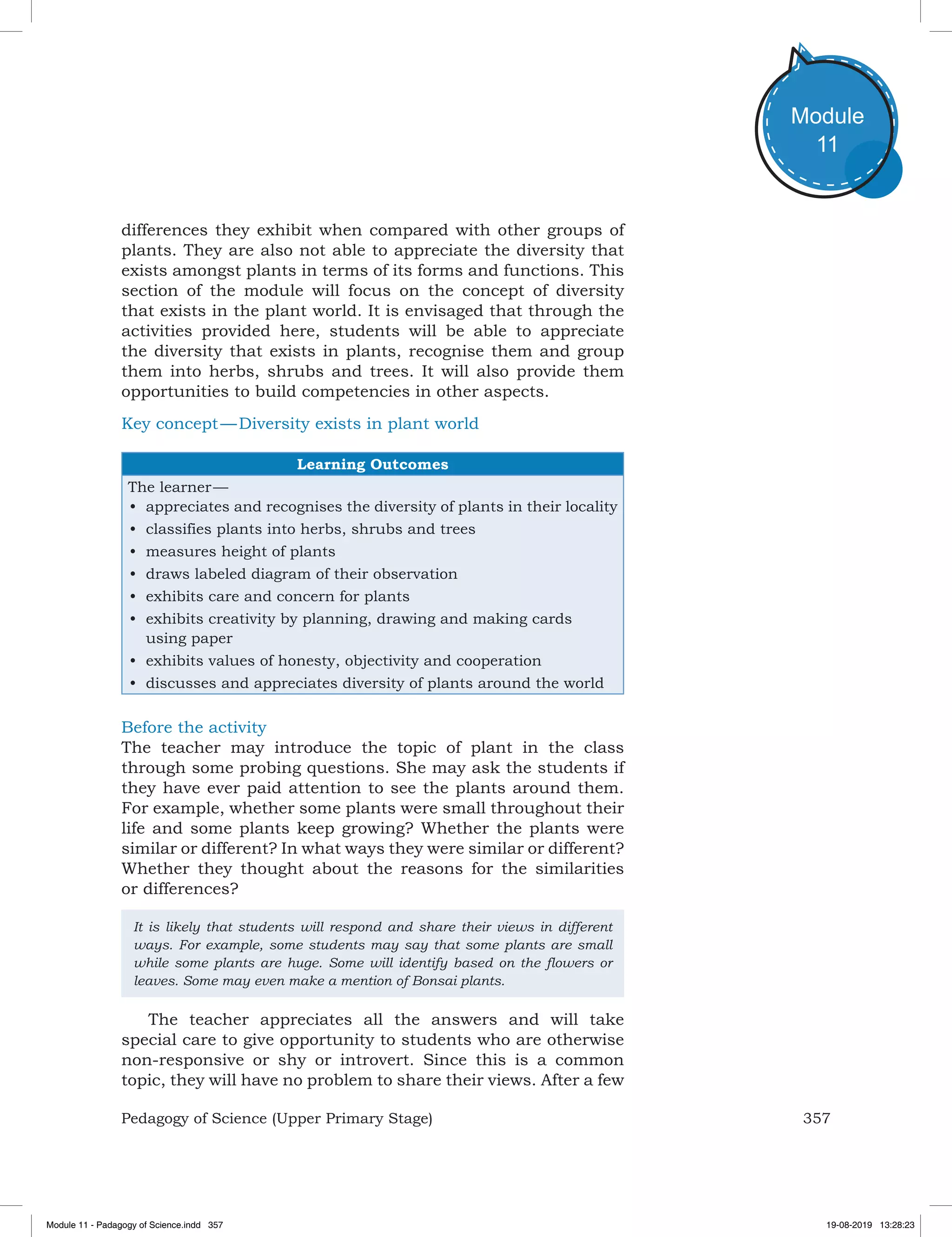 357Pedagogy of Science (Upper Primary Stage)
Module
11
differences they exhibit when compared with other groups of
plants. They are also not able to appreciate the diversity that
exists amongst plants in terms of its forms and functions. This
section of the module will focus on the concept of diversity
that exists in the plant world. It is envisaged that through the
activities provided here, students will be able to appreciate
the diversity that exists in plants, recognise them and group
them into herbs, shrubs and trees. It will also provide them
opportunities to build competencies in other aspects.
Key concept — Diversity exists in plant world
Learning Outcomes
The learner —
•	 appreciates and recognises the diversity of plants in their locality
•	 classifies plants into herbs, shrubs and trees
•	 measures height of plants
•	 draws labeled diagram of their observation
•	 exhibits care and concern for plants
•	 exhibits creativity by planning, drawing and making cards
using paper
•	 exhibits values of honesty, objectivity and cooperation
•	 discusses and appreciates diversity of plants around the world
Before the activity
The teacher may introduce the topic of plant in the class
through some probing questions. She may ask the students if
they have ever paid attention to see the plants around them.
For example, whether some plants were small throughout their
life and some plants keep growing? Whether the plants were
similar or different? In what ways they were similar or different?
Whether they thought about the reasons for the similarities
or differences?
It is likely that students will respond and share their views in different
ways. For example, some students may say that some plants are small
while some plants are huge. Some will identify based on the flowers or
leaves. Some may even make a mention of Bonsai plants.
The teacher appreciates all the answers and will take
special care to give opportunity to students who are otherwise
non-responsive or shy or introvert. Since this is a common
topic, they will have no problem to share their views. After a few
Module 11 - Padagogy of Science.indd 357 19-08-2019 13:28:23
 