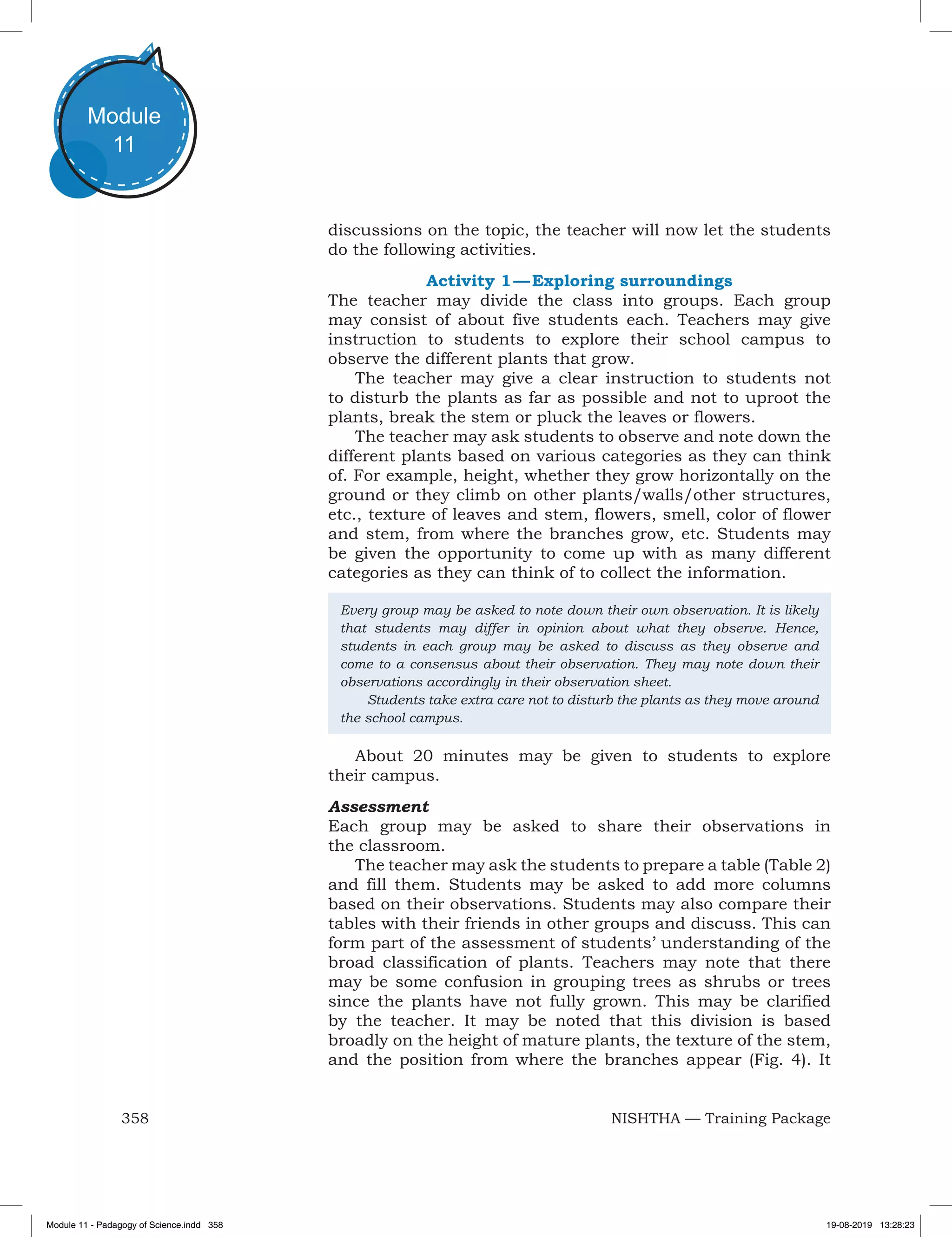 358 NISHTHA — Training Package
Module
11
discussions on the topic, the teacher will now let the students
do the following activities.
Activity 1 — Exploring surroundings
The teacher may divide the class into groups. Each group
may consist of about five students each. Teachers may give
instruction to students to explore their school campus to
observe the different plants that grow.
The teacher may give a clear instruction to students not
to disturb the plants as far as possible and not to uproot the
plants, break the stem or pluck the leaves or flowers.
The teacher may ask students to observe and note down the
different plants based on various categories as they can think
of. For example, height, whether they grow horizontally on the
ground or they climb on other plants/walls/other structures,
etc., texture of leaves and stem, flowers, smell, color of flower
and stem, from where the branches grow, etc. Students may
be given the opportunity to come up with as many different
categories as they can think of to collect the information.
Every group may be asked to note down their own observation. It is likely
that students may differ in opinion about what they observe. Hence,
students in each group may be asked to discuss as they observe and
come to a consensus about their observation. They may note down their
observations accordingly in their observation sheet.
	 Students take extra care not to disturb the plants as they move around
the school campus.
About 20 minutes may be given to students to explore
their campus.
Assessment
Each group may be asked to share their observations in
the classroom.
The teacher may ask the students to prepare a table (Table 2)
and fill them. Students may be asked to add more columns
based on their observations. Students may also compare their
tables with their friends in other groups and discuss. This can
form part of the assessment of students’ understanding of the
broad classification of plants. Teachers may note that there
may be some confusion in grouping trees as shrubs or trees
since the plants have not fully grown. This may be clarified
by the teacher. It may be noted that this division is based
broadly on the height of mature plants, the texture of the stem,
and the position from where the branches appear (Fig. 4). It
Module 11 - Padagogy of Science.indd 358 19-08-2019 13:28:23
 