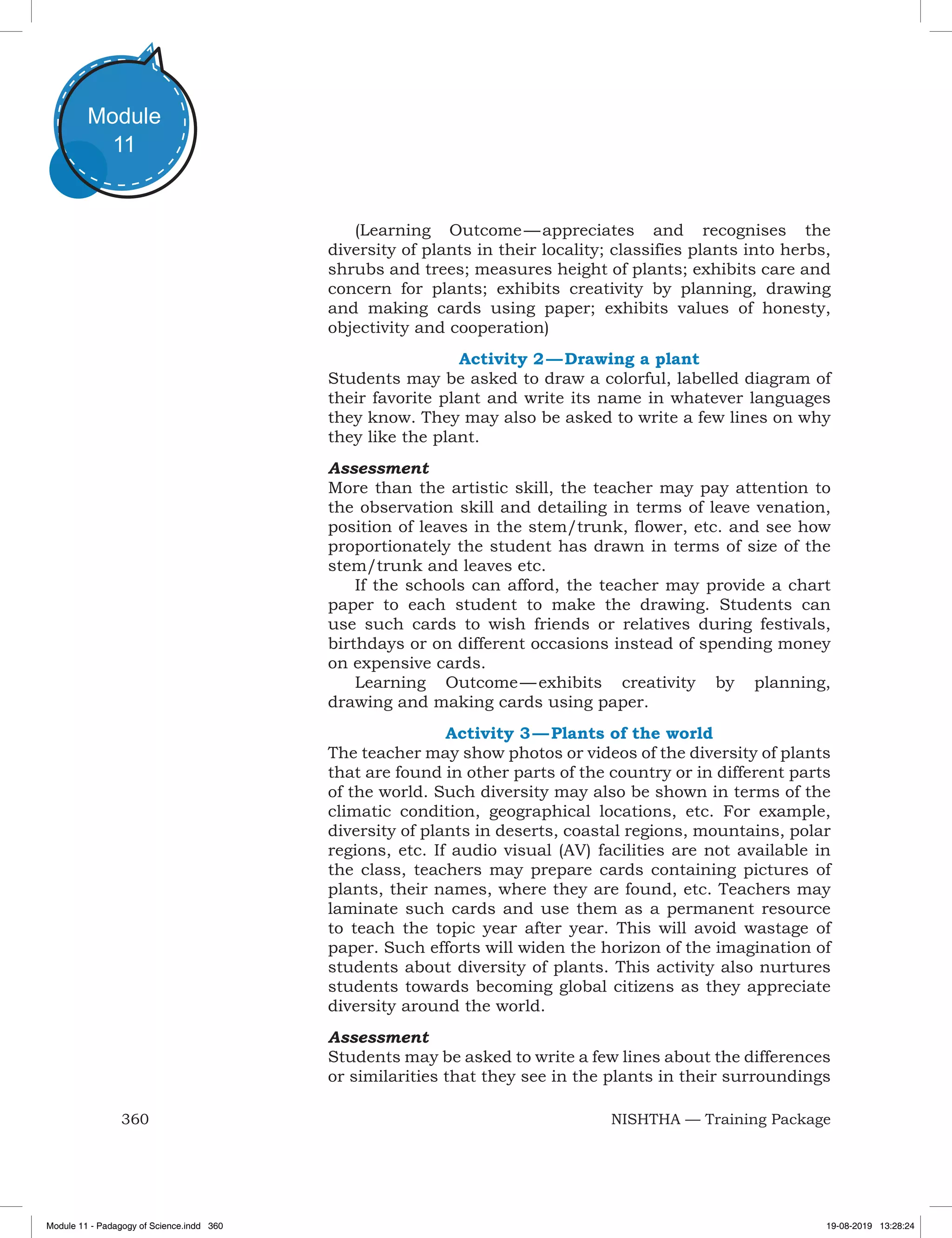 360 NISHTHA — Training Package
Module
11
(Learning Outcome — appreciates and recognises the
diversity of plants in their locality; classifies plants into herbs,
shrubs and trees; measures height of plants; exhibits care and
concern for plants; exhibits creativity by planning, drawing
and making cards using paper; exhibits values of honesty,
objectivity and cooperation)
Activity 2 — Drawing a plant
Students may be asked to draw a colorful, labelled diagram of
their favorite plant and write its name in whatever languages
they know. They may also be asked to write a few lines on why
they like the plant.
Assessment
More than the artistic skill, the teacher may pay attention to
the observation skill and detailing in terms of leave venation,
position of leaves in the stem/trunk, flower, etc. and see how
proportionately the student has drawn in terms of size of the
stem/trunk and leaves etc.
If the schools can afford, the teacher may provide a chart
paper to each student to make the drawing. Students can
use such cards to wish friends or relatives during festivals,
birthdays or on different occasions instead of spending money
on expensive cards.
Learning Outcome — exhibits creativity by planning,
drawing and making cards using paper.
Activity 3 — Plants of the world
The teacher may show photos or videos of the diversity of plants
that are found in other parts of the country or in different parts
of the world. Such diversity may also be shown in terms of the
climatic condition, geographical locations, etc. For example,
diversity of plants in deserts, coastal regions, mountains, polar
regions, etc. If audio visual (AV) facilities are not available in
the class, teachers may prepare cards containing pictures of
plants, their names, where they are found, etc. Teachers may
laminate such cards and use them as a permanent resource
to teach the topic year after year. This will avoid wastage of
paper. Such efforts will widen the horizon of the imagination of
students about diversity of plants. This activity also nurtures
students towards becoming global citizens as they appreciate
diversity around the world.
Assessment
Students may be asked to write a few lines about the differences
or similarities that they see in the plants in their surroundings
Module 11 - Padagogy of Science.indd 360 19-08-2019 13:28:24
 