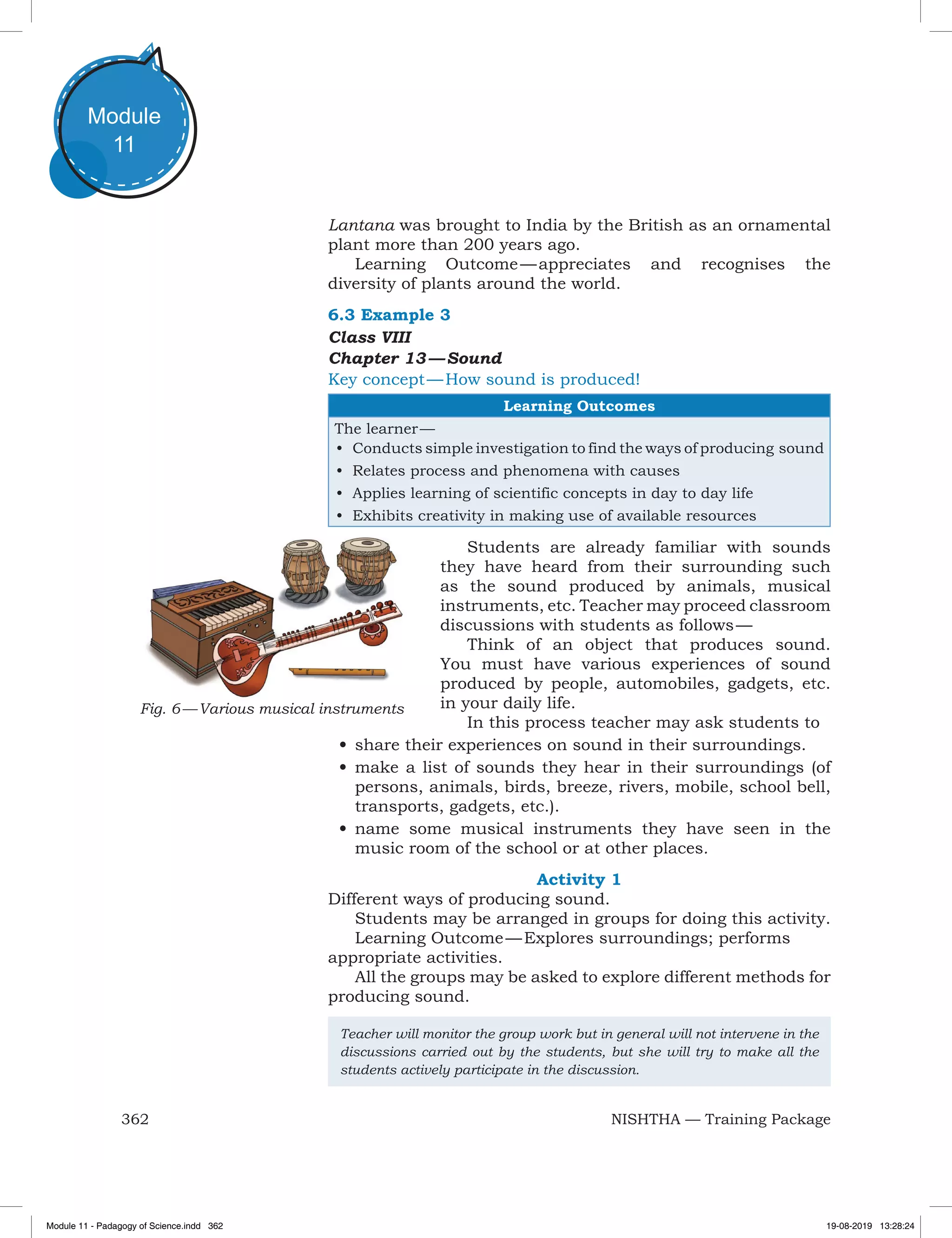 362 NISHTHA — Training Package
Module
11
Lantana was brought to India by the British as an ornamental
plant more than 200 years ago.
Learning Outcome — appreciates and recognises the
diversity of plants around the world.
6.3 Example 3
Class VIII
Chapter 13 — Sound
Key concept — How sound is produced!
Learning Outcomes
The learner —
•	 Conducts simple investigation to find the ways of producing sound
•	 Relates process and phenomena with causes
•	 Applies learning of scientific concepts in day to day life
•	 Exhibits creativity in making use of available resources
Students are already familiar with sounds
they have heard from their surrounding such
as the sound produced by animals, musical
instruments, etc. Teacher may proceed classroom
discussions with students as follows —
Think of an object that produces sound.
You must have various experiences of sound
produced by people, automobiles, gadgets, etc.
in your daily life.
In this process teacher may ask students to
•	share their experiences on sound in their surroundings.
•	make a list of sounds they hear in their surroundings (of
persons, animals, birds, breeze, rivers, mobile, school bell,
transports, gadgets, etc.).
•	name some musical instruments they have seen in the
music room of the school or at other places.
Activity 1
Different ways of producing sound.
Students may be arranged in groups for doing this activity.
Learning Outcome — Explores surroundings; performs
appropriate activities.
All the groups may be asked to explore different methods for
producing sound.
Teacher will monitor the group work but in general will not intervene in the
discussions carried out by the students, but she will try to make all the
students actively participate in the discussion.
Fig. 6 — Various musical instruments
Module 11 - Padagogy of Science.indd 362 19-08-2019 13:28:24
 