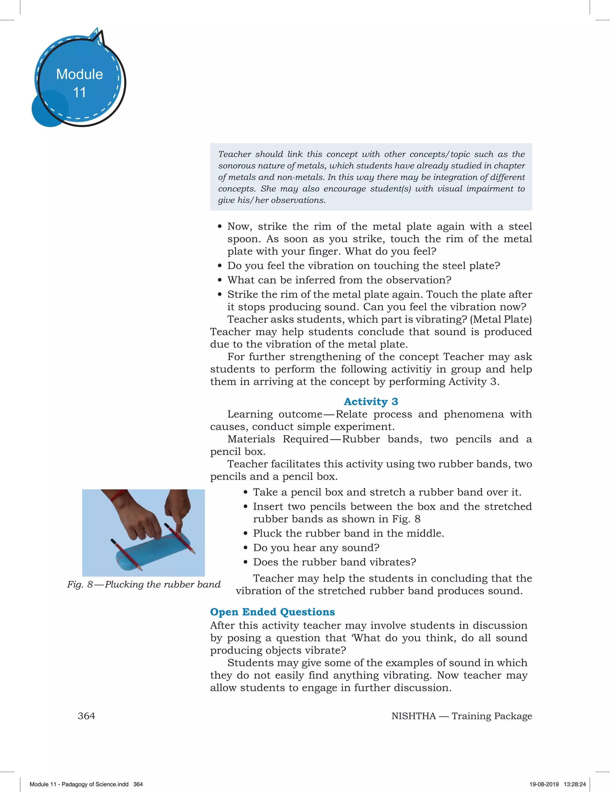 364 NISHTHA — Training Package
Module
11
Teacher should link this concept with other concepts/topic such as the
sonorous nature of metals, which students have already studied in chapter
of metals and non-metals. In this way there may be integration of different
concepts. She may also encourage student(s) with visual impairment to
give his/her observations.
•	Now, strike the rim of the metal plate again with a steel
spoon. As soon as you strike, touch the rim of the metal
plate with your finger. What do you feel?
•	Do you feel the vibration on touching the steel plate?
•	What can be inferred from the observation?
•	Strike the rim of the metal plate again. Touch the plate after
it stops producing sound. Can you feel the vibration now?
Teacher asks students, which part is vibrating? (Metal Plate)
Teacher may help students conclude that sound is produced
due to the vibration of the metal plate.
For further strengthening of the concept Teacher may ask
students to perform the following activitiy in group and help
them in arriving at the concept by performing Activity 3.
Activity 3
Learning outcome — Relate process and phenomena with
causes, conduct simple experiment.
Materials Required — Rubber bands, two pencils and a
pencil box.
Teacher facilitates this activity using two rubber bands, two
pencils and a pencil box.
Fig. 8 — Plucking the rubber band
•	Take a pencil box and stretch a rubber band over it.
•	Insert two pencils between the box and the stretched
rubber bands as shown in Fig. 8
•	Pluck the rubber band in the middle.
•	Do you hear any sound?
•	Does the rubber band vibrates?
Teacher may help the students in concluding that the
vibration of the stretched rubber band produces sound.
Open Ended Questions
After this activity teacher may involve students in discussion
by posing a question that ‘What do you think, do all sound
producing objects vibrate?
Students may give some of the examples of sound in which
they do not easily find anything vibrating. Now teacher may
allow students to engage in further discussion.
Module 11 - Padagogy of Science.indd 364 19-08-2019 13:28:24
 
