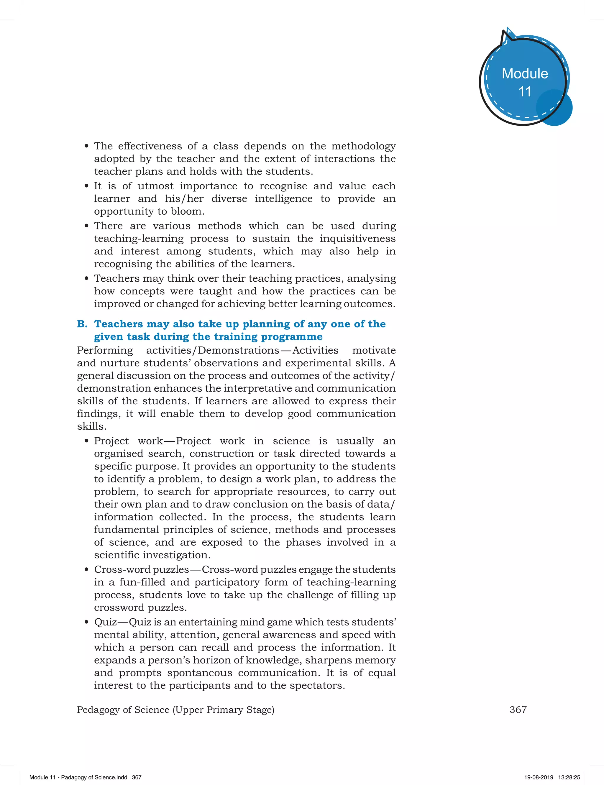 367Pedagogy of Science (Upper Primary Stage)
Module
11
•	The effectiveness of a class depends on the methodology
adopted by the teacher and the extent of interactions the
teacher plans and holds with the students.
•	It is of utmost importance to recognise and value each
learner and his/her diverse intelligence to provide an
opportunity to bloom.
•	There are various methods which can be used during
teaching-learning process to sustain the inquisitiveness
and interest among students, which may also help in
recognising the abilities of the learners.
•	Teachers may think over their teaching practices, analysing
how concepts were taught and how the practices can be
improved or changed for achieving better learning outcomes.
B.	 Teachers may also take up planning of any one of the
given task during the training programme
Performing activities/Demonstrations — Activities motivate
and nurture students’ observations and experimental skills. A
general discussion on the process and outcomes of the activity/
demonstration enhances the interpretative and communication
skills of the students. If learners are allowed to express their
findings, it will enable them to develop good communication
skills.
•	Project work — Project work in science is usually an
organised search, construction or task directed towards a
specific purpose. It provides an opportunity to the students
to identify a problem, to design a work plan, to address the
problem, to search for appropriate resources, to carry out
their own plan and to draw conclusion on the basis of data/
information collected. In the process, the students learn
fundamental principles of science, methods and processes
of science, and are exposed to the phases involved in a
scientific investigation.
•	Cross-word puzzles — Cross-word puzzles engage the students
in a fun-filled and participatory form of teaching-learning
process, students love to take up the challenge of filling up
crossword puzzles.
•	Quiz — Quiz is an entertaining mind game which tests students’
mental ability, attention, general awareness and speed with
which a person can recall and process the information. It
expands a person’s horizon of knowledge, sharpens memory
and prompts spontaneous communication. It is of equal
interest to the participants and to the spectators.
Module 11 - Padagogy of Science.indd 367 19-08-2019 13:28:25
 