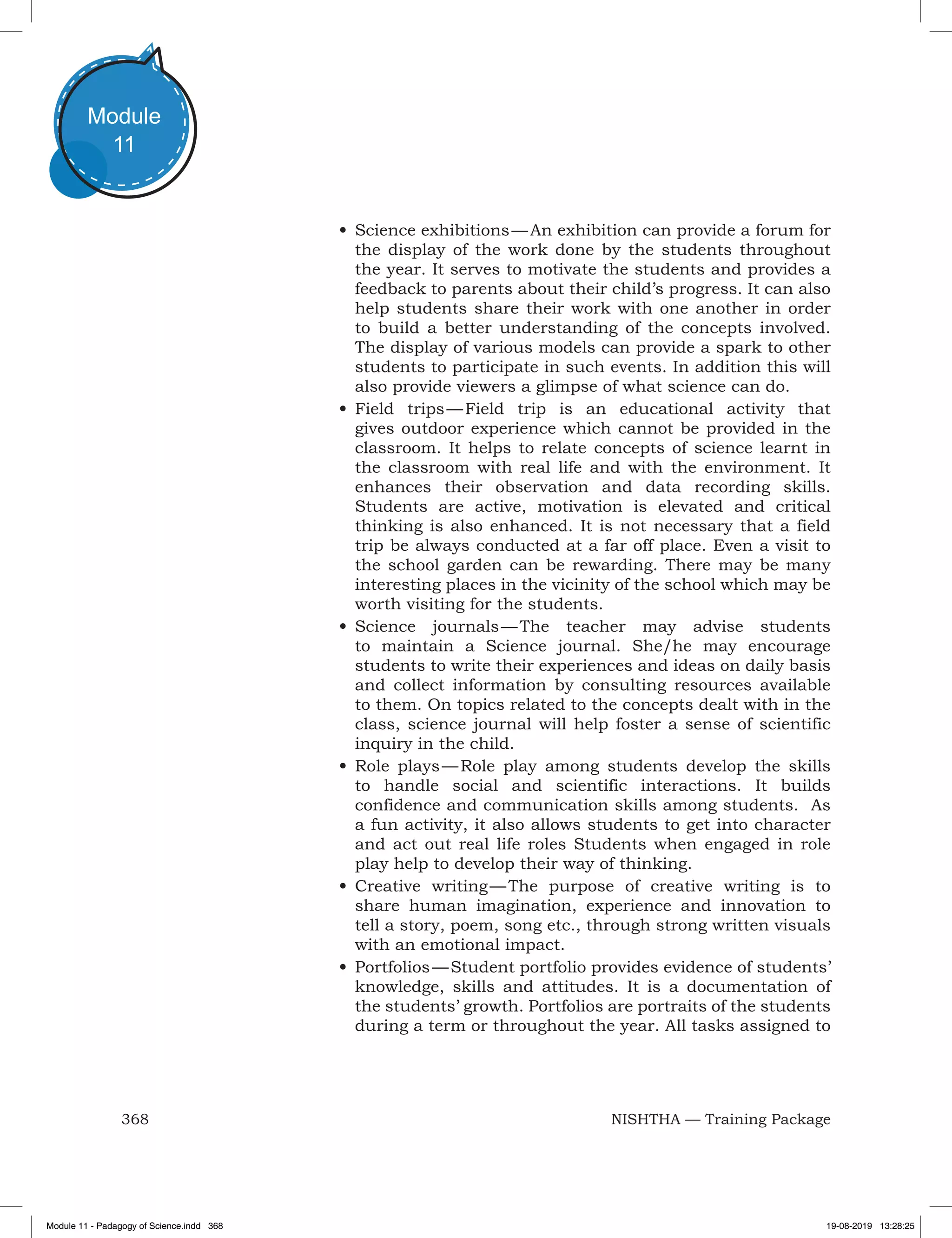 368 NISHTHA — Training Package
Module
11
•	Science exhibitions — An exhibition can provide a forum for
the display of the work done by the students throughout
the year. It serves to motivate the students and provides a
feedback to parents about their child’s progress. It can also
help students share their work with one another in order
to build a better understanding of the concepts involved.
The display of various models can provide a spark to other
students to participate in such events. In addition this will
also provide viewers a glimpse of what science can do.
•	Field trips — Field trip is an educational activity that
gives outdoor experience which cannot be provided in the
classroom. It helps to relate concepts of science learnt in
the classroom with real life and with the environment. It
enhances their observation and data recording skills.
Students are active, motivation is elevated and critical
thinking is also enhanced. It is not necessary that a field
trip be always conducted at a far off place. Even a visit to
the school garden can be rewarding. There may be many
interesting places in the vicinity of the school which may be
worth visiting for the students.
•	Science journals — The teacher may advise students
to maintain a Science journal. She/he may encourage
students to write their experiences and ideas on daily basis
and collect information by consulting resources available
to them. On topics related to the concepts dealt with in the
class, science journal will help foster a sense of scientific
inquiry in the child.
•	Role plays — Role play among students develop the skills
to handle social and scientific interactions. It builds
confidence and communication skills among students. As
a fun activity, it also allows students to get into character
and act out real life roles Students when engaged in role
play help to develop their way of thinking.
•	Creative writing — The purpose of creative writing is to
share human imagination, experience and innovation to
tell a story, poem, song etc., through strong written visuals
with an emotional impact.
•	Portfolios — Student portfolio provides evidence of students’
knowledge, skills and attitudes. It is a documentation of
the students’ growth. Portfolios are portraits of the students
during a term or throughout the year. All tasks assigned to
Module 11 - Padagogy of Science.indd 368 19-08-2019 13:28:25
 