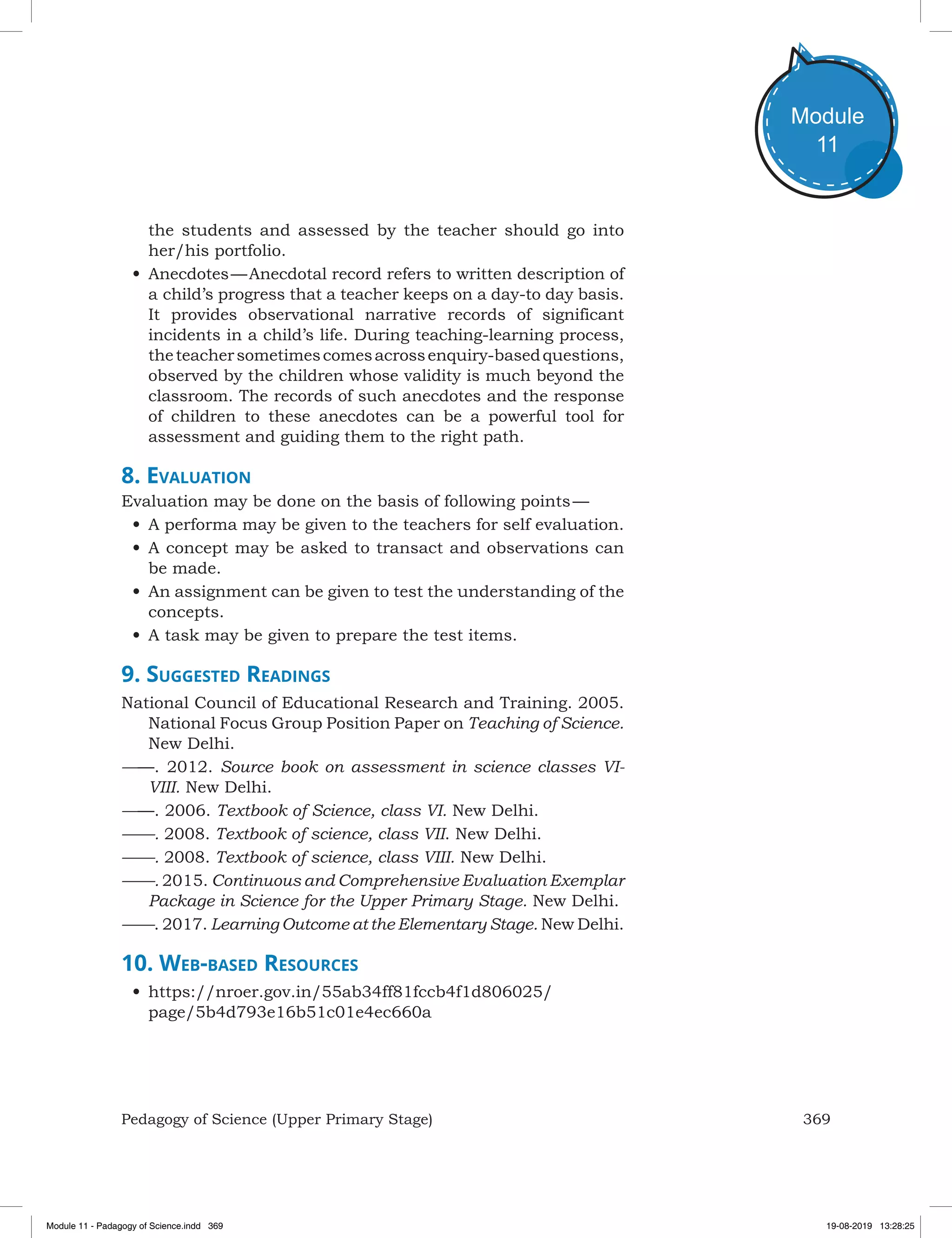 369Pedagogy of Science (Upper Primary Stage)
Module
11
the students and assessed by the teacher should go into
her/his portfolio.
•	Anecdotes — Anecdotal record refers to written description of
a child’s progress that a teacher keeps on a day-to day basis.
It provides observational narrative records of significant
incidents in a child’s life. During teaching-learning process,
theteachersometimescomesacrossenquiry-basedquestions,
observed by the children whose validity is much beyond the
classroom. The records of such anecdotes and the response
of children to these anecdotes can be a powerful tool for
assessment and guiding them to the right path.
8. Evaluation
Evaluation may be done on the basis of following points — 
•	A performa may be given to the teachers for self evaluation.
•	A concept may be asked to transact and observations can
be made.
•	An assignment can be given to test the understanding of the
concepts.
•	A task may be given to prepare the test items.
9. Suggested Readings
National Council of Educational Research and Training. 2005.
National Focus Group Position Paper on Teaching of Science.
New Delhi.
——. 2012. Source book on assessment in science classes VI-
VIII. New Delhi.
——. 2006. Textbook of Science, class VI. New Delhi.
——. 2008. Textbook of science, class VII. New Delhi.
——. 2008. Textbook of science, class VIII. New Delhi.
——. 2015. Continuous and Comprehensive Evaluation Exemplar
Package in Science for the Upper Primary Stage. New Delhi.
——. 2017. Learning Outcome at the Elementary Stage. New Delhi.
10. Web-based Resources
•	https://nroer.gov.in/55ab34ff81fccb4f1d806025/
page/5b4d793e16b51c01e4ec660a
Module 11 - Padagogy of Science.indd 369 19-08-2019 13:28:25
 