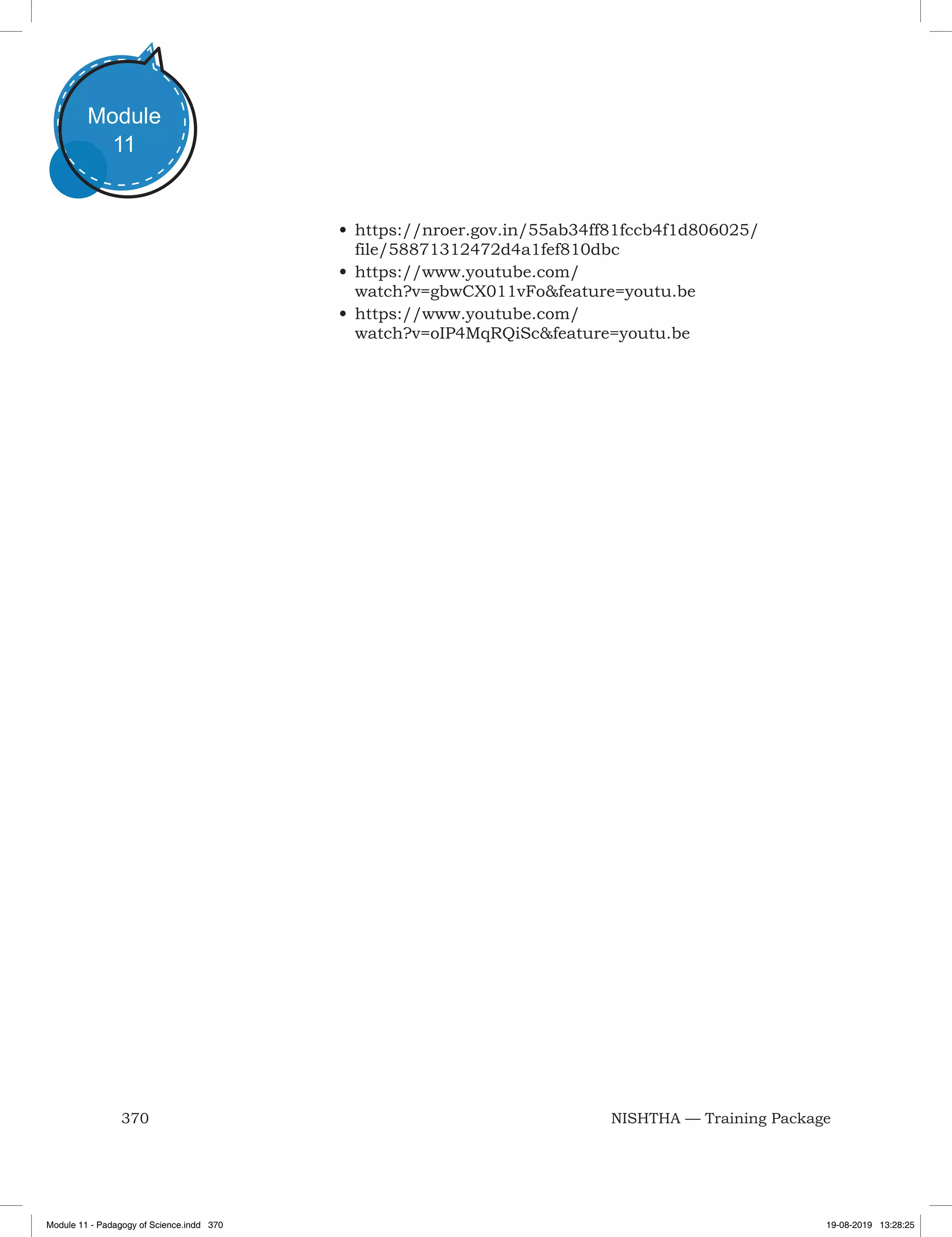 370 NISHTHA — Training Package
Module
11
•	https://nroer.gov.in/55ab34ff81fccb4f1d806025/
file/58871312472d4a1fef810dbc
•	https://www.youtube.com/
watch?v=gbwCX011vFo&feature=youtu.be 
•	https://www.youtube.com/
watch?v=oIP4MqRQiSc&feature=youtu.be
Module 11 - Padagogy of Science.indd 370 19-08-2019 13:28:25
 