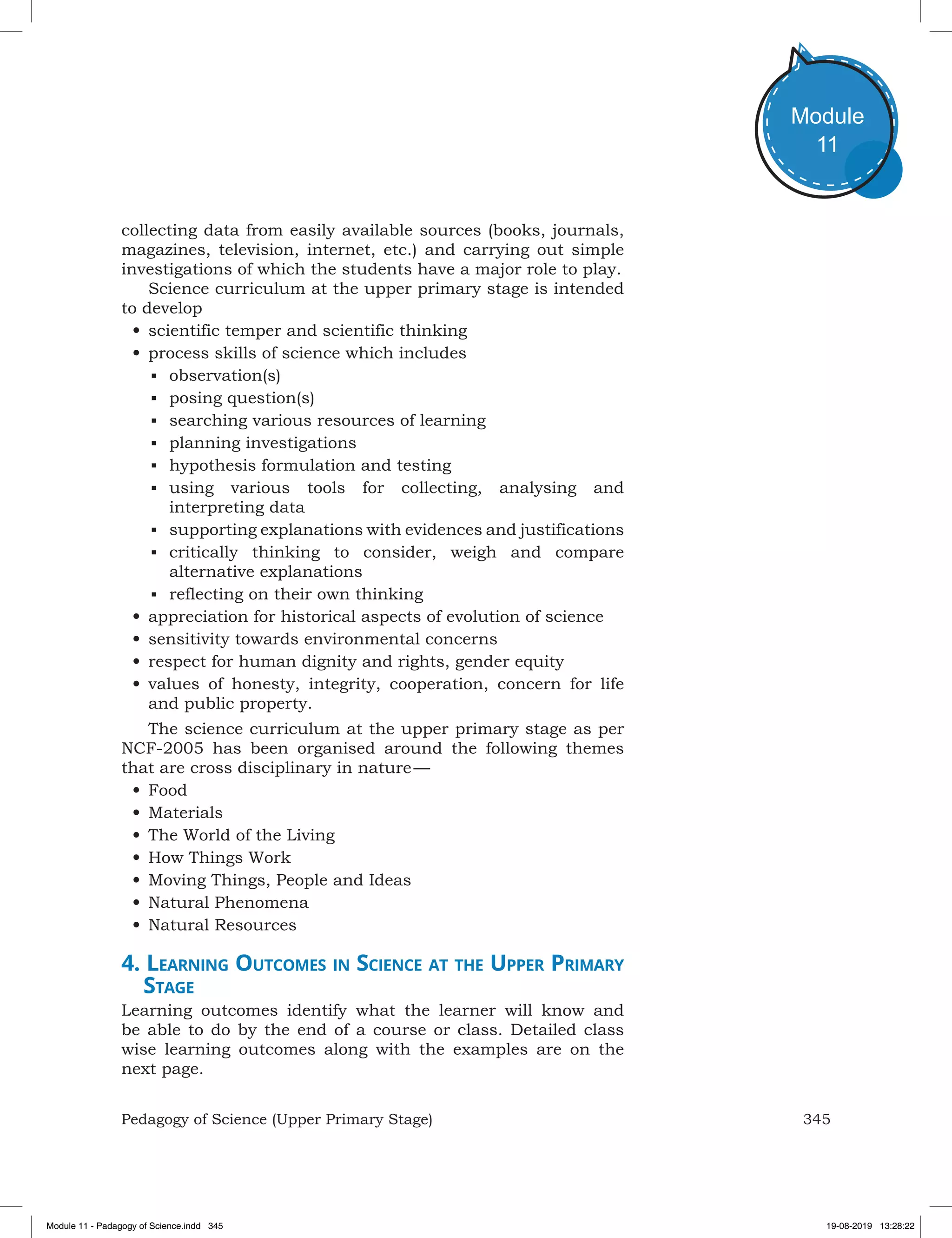 345Pedagogy of Science (Upper Primary Stage)
Module
11
collecting data from easily available sources (books, journals,
magazines, television, internet, etc.) and carrying out simple
investigations of which the students have a major role to play.
Science curriculum at the upper primary stage is intended
to develop
•	scientific temper and scientific thinking
•	process skills of science which includes
■	 observation(s)
■	 posing question(s)
■	 searching various resources of learning
■	 planning investigations
■	 hypothesis formulation and testing
■	 using various tools for collecting, analysing and
interpreting data
■	 supporting explanations with evidences and justifications
■	 critically thinking to consider, weigh and compare
alternative explanations
■	 reflecting on their own thinking
•	appreciation for historical aspects of evolution of science
•	sensitivity towards environmental concerns
•	respect for human dignity and rights, gender equity
•	values of honesty, integrity, cooperation, concern for life
and public property.
The science curriculum at the upper primary stage as per
NCF-2005 has been organised around the following themes
that are cross disciplinary in nature —
•	Food
•	Materials
•	The World of the Living
•	How Things Work
•	Moving Things, People and Ideas
•	Natural Phenomena
•	Natural Resources
4. Learning Outcomes in Science at the Upper Primary
Stage
Learning outcomes identify what the learner will know and
be able to do by the end of a course or class. Detailed class
wise learning outcomes along with the examples are on the
next page.
Module 11 - Padagogy of Science.indd 345 19-08-2019 13:28:22
 