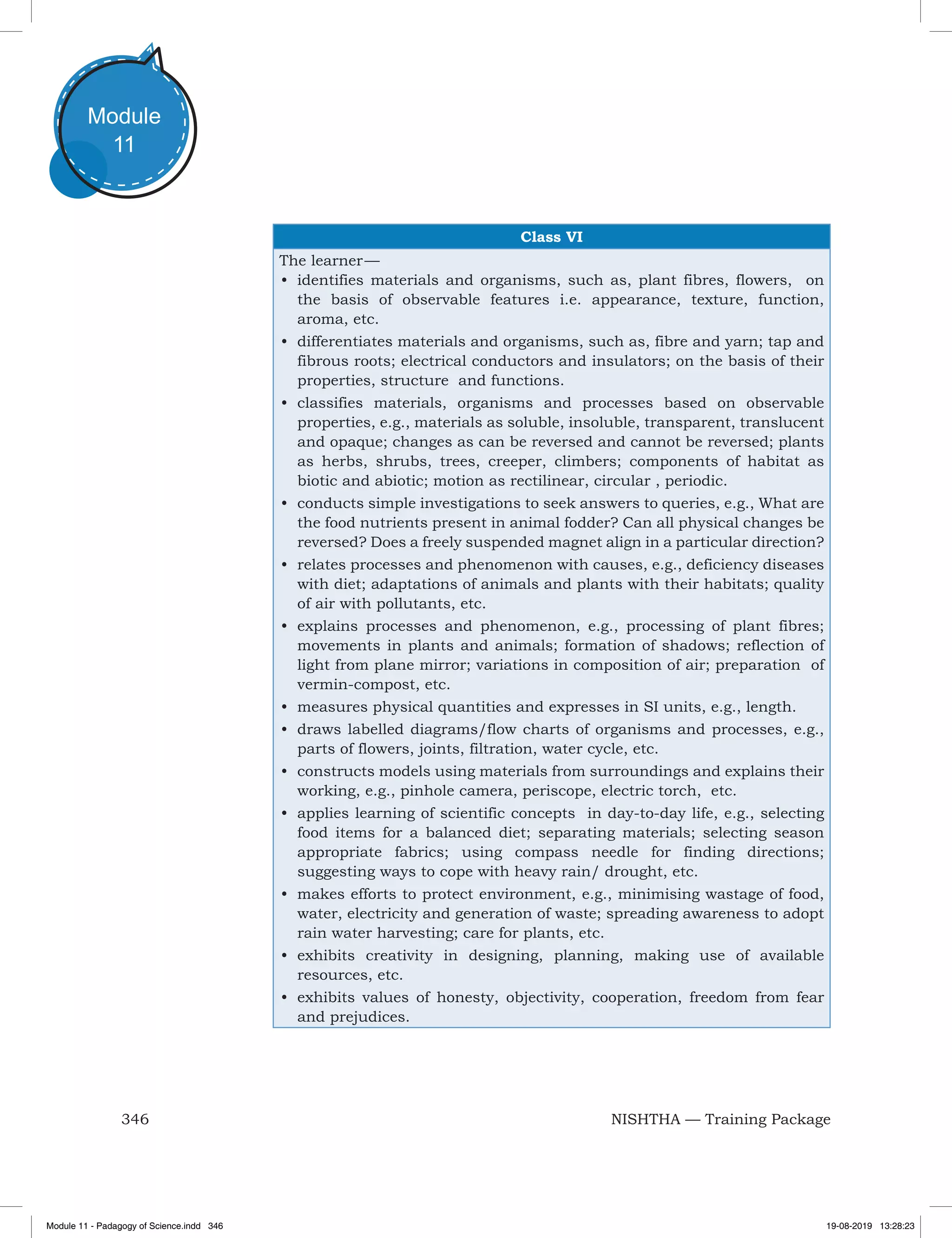 346 NISHTHA — Training Package
Module
11
Class VI
The learner —
•	 identifies materials and organisms, such as, plant fibres, flowers, on
the basis of observable features i.e. appearance, texture, function,
aroma, etc.
•	 differentiates materials and organisms, such as, fibre and yarn; tap and
fibrous roots; electrical conductors and insulators; on the basis of their
properties, structure and functions.
•	 classifies materials, organisms and processes based on observable
properties, e.g., materials as soluble, insoluble, transparent, translucent
and opaque; changes as can be reversed and cannot be reversed; plants
as herbs, shrubs, trees, creeper, climbers; components of habitat as
biotic and abiotic; motion as rectilinear, circular , periodic.
•	 conducts simple investigations to seek answers to queries, e.g., What are
the food nutrients present in animal fodder? Can all physical changes be
reversed? Does a freely suspended magnet align in a particular direction?
•	 relates processes and phenomenon with causes, e.g., deficiency diseases
with diet; adaptations of animals and plants with their habitats; quality
of air with pollutants, etc.
•	 explains processes and phenomenon, e.g., processing of plant fibres;
movements in plants and animals; formation of shadows; reflection of
light from plane mirror; variations in composition of air; preparation of
vermin-compost, etc.
•	 measures physical quantities and expresses in SI units, e.g., length.
•	 draws labelled diagrams/flow charts of organisms and processes, e.g.,
parts of flowers, joints, filtration, water cycle, etc.
•	 constructs models using materials from surroundings and explains their
working, e.g., pinhole camera, periscope, electric torch, etc.
•	 applies learning of scientific concepts in day-to-day life, e.g., selecting
food items for a balanced diet; separating materials; selecting season
appropriate fabrics; using compass needle for finding directions;
suggesting ways to cope with heavy rain/ drought, etc.
•	 makes efforts to protect environment, e.g., minimising wastage of food,
water, electricity and generation of waste; spreading awareness to adopt
rain water harvesting; care for plants, etc.
•	 exhibits creativity in designing, planning, making use of available
resources, etc.
•	 exhibits values of honesty, objectivity, cooperation, freedom from fear
and prejudices.
Module 11 - Padagogy of Science.indd 346 19-08-2019 13:28:23
 