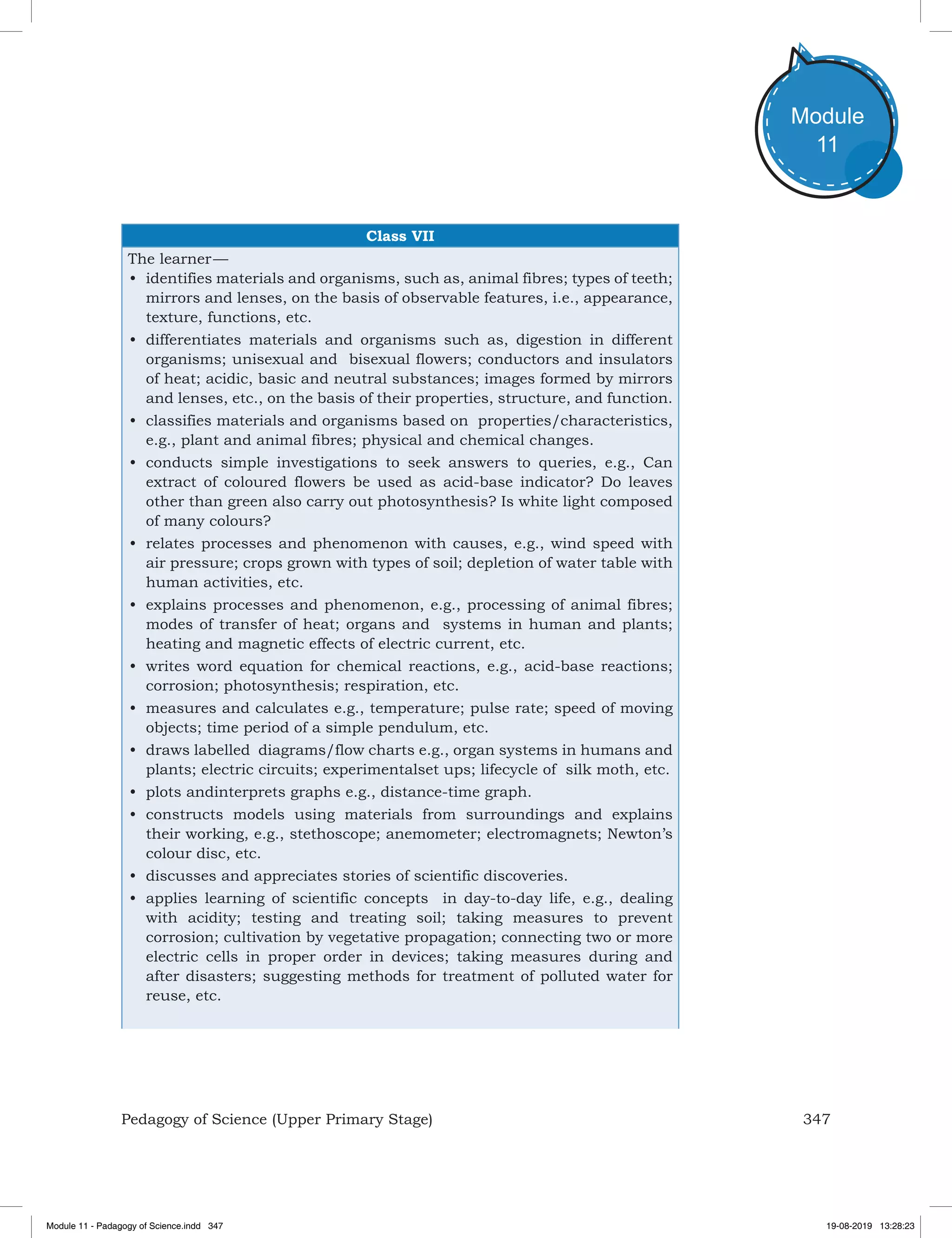 347Pedagogy of Science (Upper Primary Stage)
Module
11
Class VII
The learner —
•	 identifies materials and organisms, such as, animal fibres; types of teeth;
mirrors and lenses, on the basis of observable features, i.e., appearance,
texture, functions, etc.
•	 differentiates materials and organisms such as, digestion in different
organisms; unisexual and bisexual flowers; conductors and insulators
of heat; acidic, basic and neutral substances; images formed by mirrors
and lenses, etc., on the basis of their properties, structure, and function.
•	 classifies materials and organisms based on properties/characteristics,
e.g., plant and animal fibres; physical and chemical changes.
•	 conducts simple investigations to seek answers to queries, e.g., Can
extract of coloured flowers be used as acid-base indicator? Do leaves
other than green also carry out photosynthesis? Is white light composed
of many colours?
•	 relates processes and phenomenon with causes, e.g., wind speed with
air pressure; crops grown with types of soil; depletion of water table with
human activities, etc.
•	 explains processes and phenomenon, e.g., processing of animal fibres;
modes of transfer of heat; organs and systems in human and plants;
heating and magnetic effects of electric current, etc.
•	 writes word equation for chemical reactions, e.g., acid-base reactions;
corrosion; photosynthesis; respiration, etc.
•	 measures and calculates e.g., temperature; pulse rate; speed of moving
objects; time period of a simple pendulum, etc.
•	 draws labelled diagrams/flow charts e.g., organ systems in humans and
plants; electric circuits; experimentalset ups; lifecycle of silk moth, etc.
•	 plots andinterprets graphs e.g., distance-time graph.
•	 constructs models using materials from surroundings and explains
their working, e.g., stethoscope; anemometer; electromagnets; Newton’s
colour disc, etc.
•	 discusses and appreciates stories of scientific discoveries.
•	 applies learning of scientific concepts in day-to-day life, e.g., dealing
with acidity; testing and treating soil; taking measures to prevent
corrosion; cultivation by vegetative propagation; connecting two or more
electric cells in proper order in devices; taking measures during and
after disasters; suggesting methods for treatment of polluted water for
reuse, etc.
Module 11 - Padagogy of Science.indd 347 19-08-2019 13:28:23
 