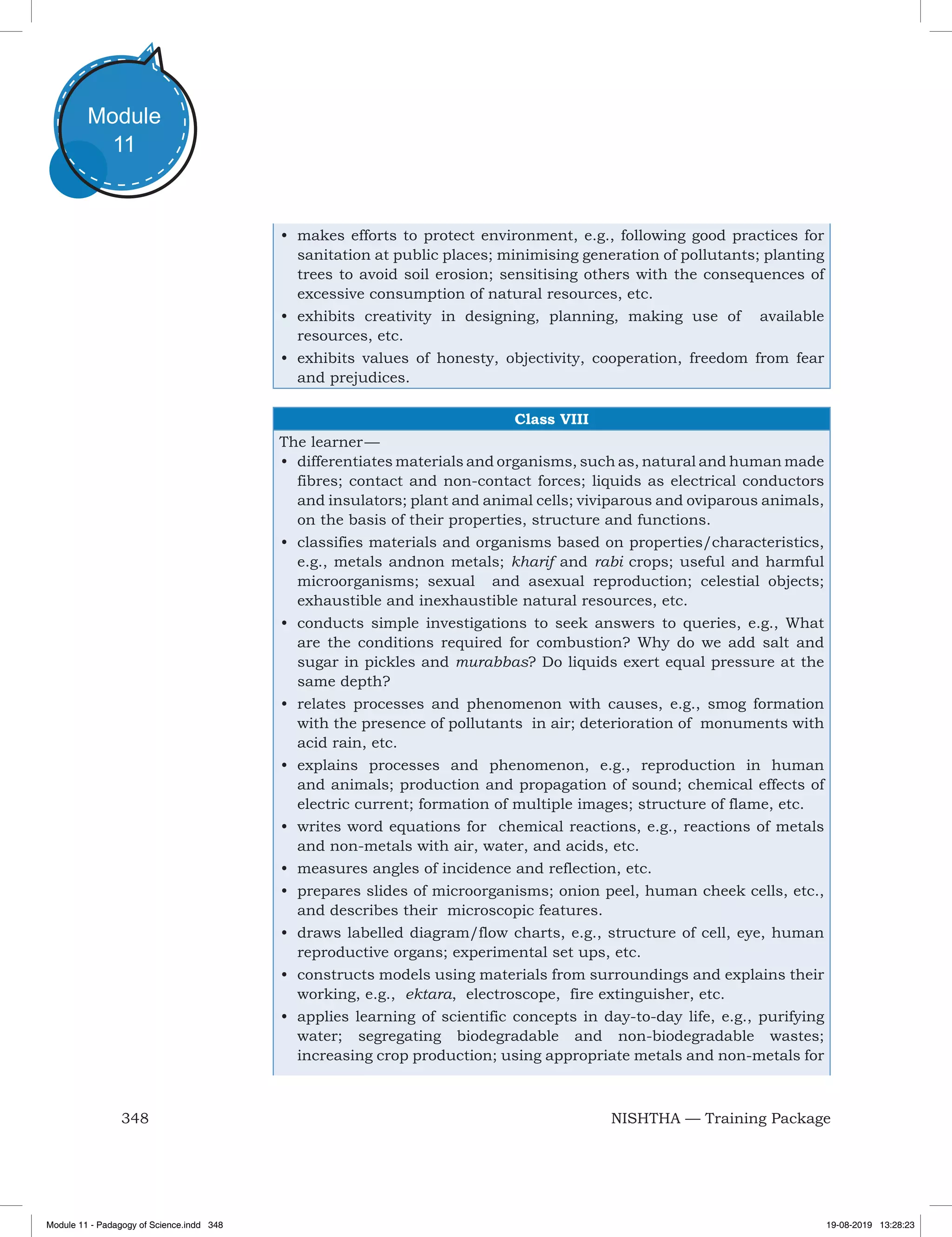 348 NISHTHA — Training Package
Module
11
•	 makes efforts to protect environment, e.g., following good practices for
sanitation at public places; minimising generation of pollutants; planting
trees to avoid soil erosion; sensitising others with the consequences of
excessive consumption of natural resources, etc.
•	 exhibits creativity in designing, planning, making use of available
resources, etc.
•	 exhibits values of honesty, objectivity, cooperation, freedom from fear
and prejudices.
Class VIII
The learner —
•	 differentiates materials and organisms, such as, natural and human made
fibres; contact and non-contact forces; liquids as electrical conductors
and insulators; plant and animal cells; viviparous and oviparous animals,
on the basis of their properties, structure and functions.
•	 classifies materials and organisms based on properties/characteristics,
e.g., metals andnon metals; kharif and rabi crops; useful and harmful
microorganisms; sexual and asexual reproduction; celestial objects;
exhaustible and inexhaustible natural resources, etc.
•	 conducts simple investigations to seek answers to queries, e.g., What
are the conditions required for combustion? Why do we add salt and
sugar in pickles and murabbas? Do liquids exert equal pressure at the
same depth?
•	 relates processes and phenomenon with causes, e.g., smog formation
with the presence of pollutants in air; deterioration of monuments with
acid rain, etc.
•	 explains processes and phenomenon, e.g., reproduction in human
and animals; production and propagation of sound; chemical effects of
electric current; formation of multiple images; structure of flame, etc.
•	 writes word equations for chemical reactions, e.g., reactions of metals
and non-metals with air, water, and acids, etc.
•	 measures angles of incidence and reflection, etc.
•	 prepares slides of microorganisms; onion peel, human cheek cells, etc.,
and describes their microscopic features.
•	 draws labelled diagram/flow charts, e.g., structure of cell, eye, human
reproductive organs; experimental set ups, etc.
•	 constructs models using materials from surroundings and explains their
working, e.g., ektara, electroscope, fire extinguisher, etc.
•	 applies learning of scientific concepts in day-to-day life, e.g., purifying
water; segregating biodegradable and non-biodegradable wastes;
increasing crop production; using appropriate metals and non-metals for
Module 11 - Padagogy of Science.indd 348 19-08-2019 13:28:23
 