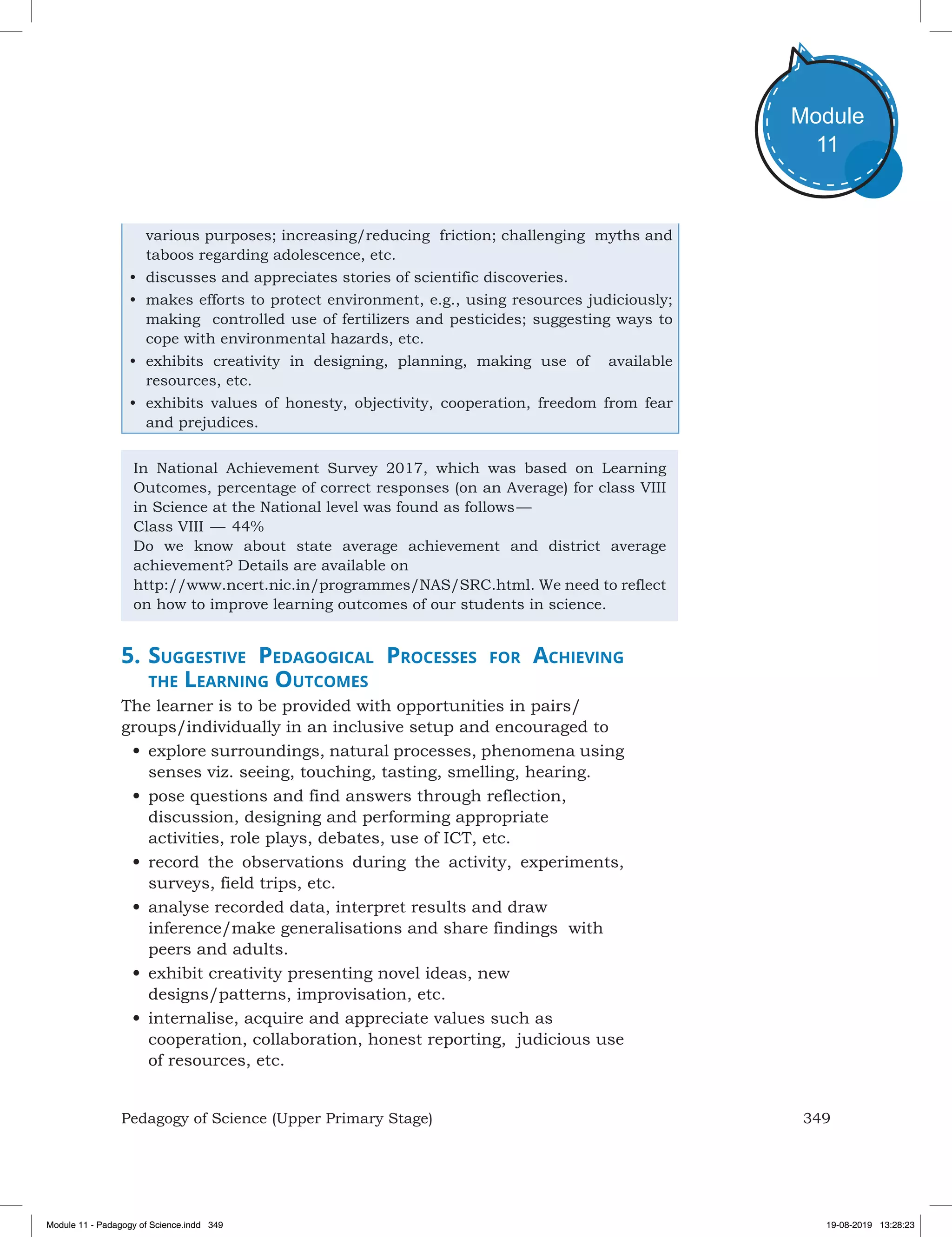 349Pedagogy of Science (Upper Primary Stage)
Module
11
various purposes; increasing/reducing friction; challenging myths and
taboos regarding adolescence, etc.
•	 discusses and appreciates stories of scientific discoveries.
•	 makes efforts to protect environment, e.g., using resources judiciously;
making controlled use of fertilizers and pesticides; suggesting ways to
cope with environmental hazards, etc.
•	 exhibits creativity in designing, planning, making use of available
resources, etc.
•	 exhibits values of honesty, objectivity, cooperation, freedom from fear
and prejudices.
In National Achievement Survey 2017, which was based on Learning
Outcomes, percentage of correct responses (on an Average) for class VIII
in Science at the National level was found as follows —
Class VIII  — 44%
Do we know about state average achievement and district average
achievement? Details are available on
http://www.ncert.nic.in/programmes/NAS/SRC.html. We need to reflect
on how to improve learning outcomes of our students in science.
5.	Suggestive Pedagogical Processes for Achieving
the Learning Outcomes
The learner is to be provided with opportunities in pairs/
groups/individually in an inclusive setup and encouraged to
•	explore surroundings, natural processes, phenomena using
senses viz. seeing, touching, tasting, smelling, hearing.
•	pose questions and find answers through reflection,
discussion, designing and performing appropriate
activities, role plays, debates, use of ICT, etc.
•	record the observations during the activity, experiments,
surveys, field trips, etc.
•	analyse recorded data, interpret results and draw
inference/make generalisations and share findings with
peers and adults.
•	exhibit creativity presenting novel ideas, new
designs/patterns, improvisation, etc.
•	internalise, acquire and appreciate values such as
cooperation, collaboration, honest reporting, judicious use
of resources, etc.
Module 11 - Padagogy of Science.indd 349 19-08-2019 13:28:23
 