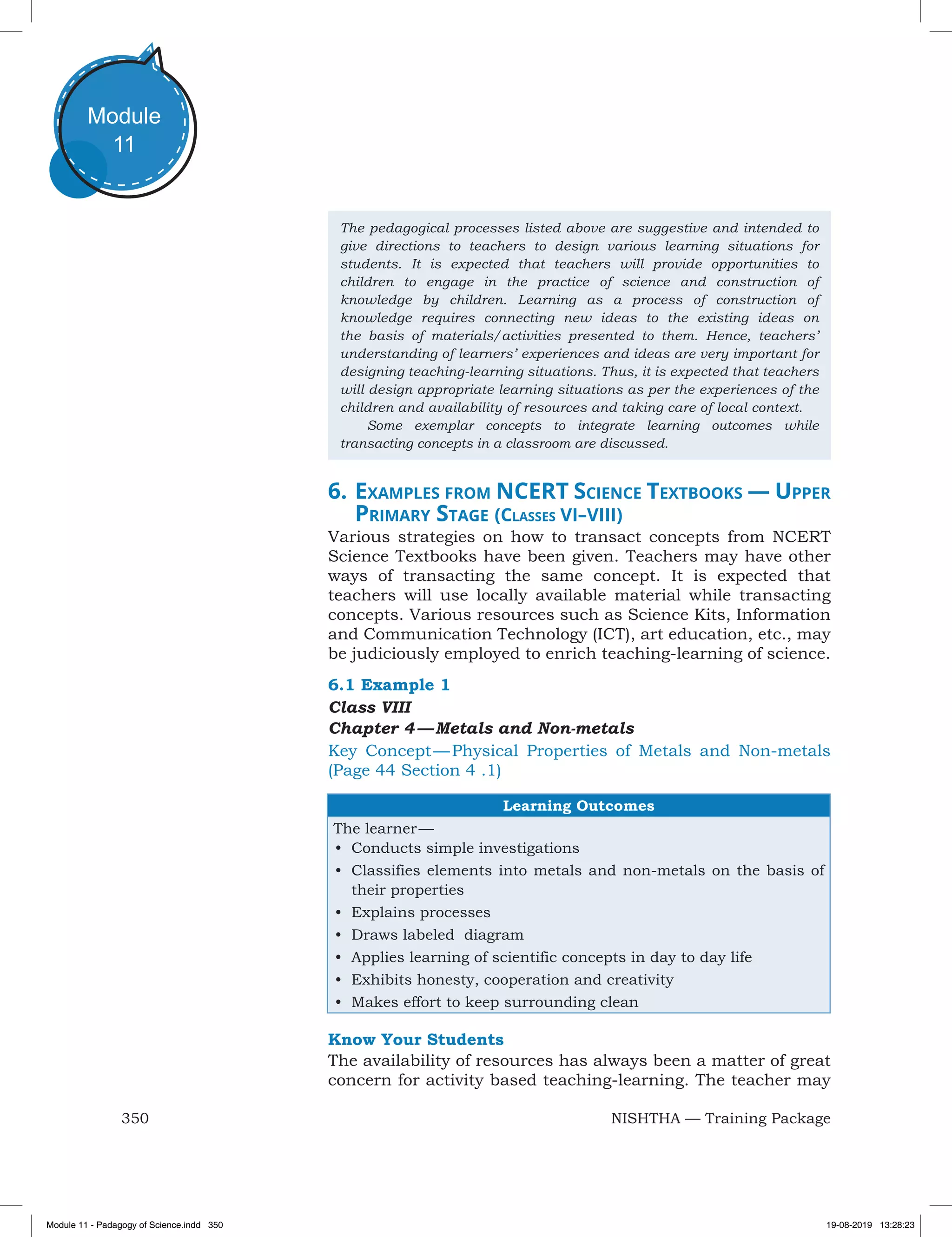 350 NISHTHA — Training Package
Module
11
The pedagogical processes listed above are suggestive and intended to
give directions to teachers to design various learning situations for
students. It is expected that teachers will provide opportunities to
children to engage in the practice of science and construction of
knowledge by children. Learning as a process of construction of
knowledge requires connecting new ideas to the existing ideas on
the basis of materials/activities presented to them. Hence, teachers’
understanding of learners’ experiences and ideas are very important for
designing teaching-learning situations. Thus, it is expected that teachers
will design appropriate learning situations as per the experiences of the
children and availability of resources and taking care of local context.
	 Some exemplar concepts to integrate learning outcomes while
transacting concepts in a classroom are discussed.
6.	Examples from NCERT Science Textbooks — Upper
Primary Stage (Classes VI–VIII)
Various strategies on how to transact concepts from NCERT
Science Textbooks have been given. Teachers may have other
ways of transacting the same concept. It is expected that
teachers will use locally available material while transacting
concepts. Various resources such as Science Kits, Information
and Communication Technology (ICT), art education, etc., may
be judiciously employed to enrich teaching-learning of science.
6.1 Example 1
Class VIII
Chapter 4 — Metals and Non-metals
Key Concept — Physical Properties of Metals and Non-metals
(Page 44 Section 4 .1)
Learning Outcomes
The learner —
•	 Conducts simple investigations
•	 Classifies elements into metals and non-metals on the basis of
their properties
•	 Explains processes
•	 Draws labeled diagram
•	 Applies learning of scientific concepts in day to day life
•	 Exhibits honesty, cooperation and creativity
•	 Makes effort to keep surrounding clean
Know Your Students
The availability of resources has always been a matter of great
concern for activity based teaching-learning. The teacher may
Module 11 - Padagogy of Science.indd 350 19-08-2019 13:28:23
 