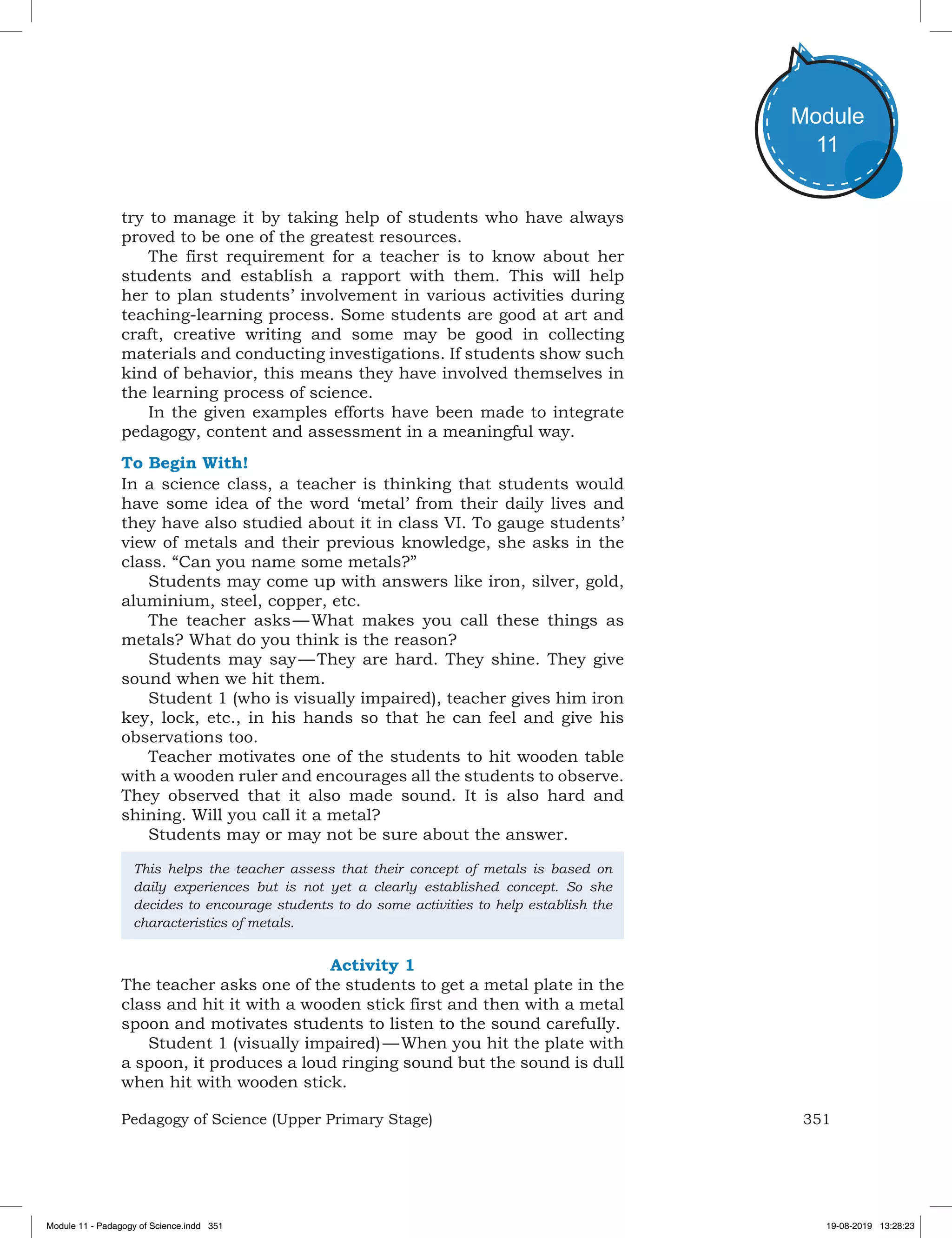 351Pedagogy of Science (Upper Primary Stage)
Module
11
try to manage it by taking help of students who have always
proved to be one of the greatest resources.
The first requirement for a teacher is to know about her
students and establish a rapport with them. This will help
her to plan students’ involvement in various activities during
teaching-learning process. Some students are good at art and
craft, creative writing and some may be good in collecting
materials and conducting investigations. If students show such
kind of behavior, this means they have involved themselves in
the learning process of science.
In the given examples efforts have been made to integrate
pedagogy, content and assessment in a meaningful way.
To Begin With!
In a science class, a teacher is thinking that students would
have some idea of the word ‘metal’ from their daily lives and
they have also studied about it in class VI. To gauge students’
view of metals and their previous knowledge, she asks in the
class. “Can you name some metals?”
Students may come up with answers like iron, silver, gold,
aluminium, steel, copper, etc.
The teacher asks — What makes you call these things as
metals? What do you think is the reason?
Students may say — They are hard. They shine. They give
sound when we hit them.
Student 1 (who is visually impaired), teacher gives him iron
key, lock, etc., in his hands so that he can feel and give his
observations too.
Teacher motivates one of the students to hit wooden table
with a wooden ruler and encourages all the students to observe.
They observed that it also made sound. It is also hard and
shining. Will you call it a metal?
Students may or may not be sure about the answer.
This helps the teacher assess that their concept of metals is based on
daily experiences but is not yet a clearly established concept. So she
decides to encourage students to do some activities to help establish the
characteristics of metals.
Activity 1
The teacher asks one of the students to get a metal plate in the
class and hit it with a wooden stick first and then with a metal
spoon and motivates students to listen to the sound carefully.
Student 1 (visually impaired) — When you hit the plate with
a spoon, it produces a loud ringing sound but the sound is dull
when hit with wooden stick.
Module 11 - Padagogy of Science.indd 351 19-08-2019 13:28:23
 