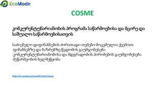 COSME
კონკურენტუნარიანობის პროგრამა საწარმოებისა და მცირე და
საშუალო საწარმოებისათვის
საძიებელი დაფინანსების ძირითადი თემები მოცემულია ქვემოთ:
-ფინანსებზე და ბაზრებზე წვდომის გაუმჯობესება
-კონკურენტუნარიანობისა და მდგრადობის პირობების გაუმჯობესება
-მეწარმეობის ხელშეწყობა
http://ec.europa.eu/growth/smes/cosme
 