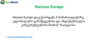 Horizon Europe
Horizon Europe ფოკუსირდება 3 მიმართულებაზე,
„გლობალური გამოწვევებისა და ინდუსტრიული
კონკურენტუნარიანობის“ ჩათვლით.
https://ec.europa.eu/info/horizon-europe
 