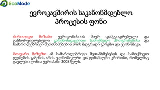 ევროკავშირის საკანონმდებლო
პროცესის ფონი
ძირითადი მიზანი ევროკომისიის მიერ დამკვიდრებული და
განხორციელებული გარემოსდაცვითი სამოქმედო პროგრამებისა და
სამართლებრივი შეთანხმებების არის მდგრადი გარემო და ეკონომიკა.
მთავარი მიზეზი ამ სამართლებრივი შეთანხმებების და სამოქმედო
გეგმების გაჩენის არის ეკონომიკური და ფინანსური კრიზისი, რომელმაც
გავლენა იქონია ევროპაში 2008 წელს.
 