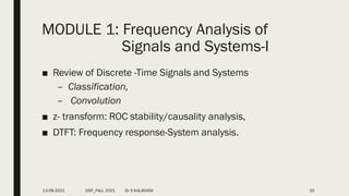 MODULE 1: Frequency Analysis of
Signals and Systems-I
■ Review of Discrete -Time Signals and Systems
– Classification,
– Convolution
■ z- transform: ROC stability/causality analysis,
■ DTFT: Frequency response-System analysis.
13-08-2021 DSP_FALL 2021 Dr S KALAIVANI 10
 