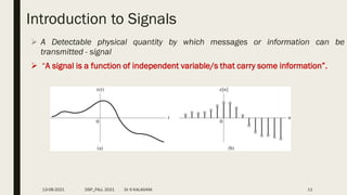 Introduction to Signals
 A Detectable physical quantity by which messages or information can be
transmitted - signal
 “A signal is a function of independent variable/s that carry some information”.
13-08-2021 DSP_FALL 2021 Dr S KALAIVANI 11
 