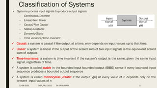• Systems process input signals to produce output signals
– Continuous/Discrete
– Linear/Non linear
– Causal/Non Causal
– Stable/Unstable
– Dynamic/Static
– Time variance/Time invariant
17
Classification of Systems
 Causal: a system is causal if the output at a time, only depends on input values up to that time.
 Linear: a system is linear if the output of the scaled sum of two input signals is the equivalent scaled
sum of outputs
 Time-invariance: a system is time invariant if the system’s output is the same, given the same input
signal, regardless of time.
 A system is called stable in the bounded-input bounded-output (BIBO) sense if every bounded input
sequence produces a bounded output sequence
 A system is called memoryless /Static if the output y[n] at every value of n depends only on the
present input values of n
13-08-2021 DSP_FALL 2021 Dr S KALAIVANI
 