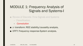 MODULE 1: Frequency Analysis of
Signals and Systems-I
■ Review of Discrete -Time Signals and Systems
– Classification,
– Convolution
■ z- transform: ROC stability/causality analysis,
■ DTFT: Frequency response-System analysis.
13-08-2021 DSP_FALL 2021 Dr S KALAIVANI 19
 