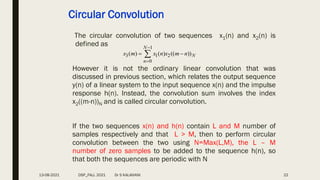 Circular Convolution
The circular convolution of two sequences x1(n) and x2(n) is
defined as
However it is not the ordinary linear convolution that was
discussed in previous section, which relates the output sequence
y(n) of a linear system to the input sequence x(n) and the impulse
response h(n). Instead, the convolution sum involves the index
x2((m-n))N and is called circular convolution.
If the two sequences x(n) and h(n) contain L and M number of
samples respectively and that L > M, then to perform circular
convolution between the two using N=Max(L,M), the L – M
number of zero samples to be added to the sequence h(n), so
that both the sequences are periodic with N
1
3 1 2
0
( ) ( ) (( ))
N
N
n
x m x n x m n


 

22
13-08-2021 DSP_FALL 2021 Dr S KALAIVANI
 