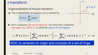 z-transform
*A generalization of Fourier transform
■ The z-transform of sequence x(n) is defined by






n
n
z
n
x
z
X )
(
)
(
Re
Im
z = ej

■ Give a sequence, the set of values of z for which the z-transform
converges, i.e., |X(z)|<, is called the region of convergence.



 









n
n
n
n
z
n
x
z
n
x
z
X |
||
)
(
|
)
(
|
)
(
|
ROC is centered on origin and consists of a set of rings.
13-08-2021 DSP_FALL 2021 Dr S KALAIVANI 27
 