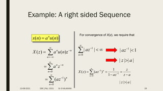 Example: A right sided Sequence
)
(
)
( n
u
a
n
x n

n
n
n
z
n
u
a
z
X 




 )
(
)
(





0
n
n
n
z
a





0
1
)
(
n
n
az
For convergence of X(z), we require that






0
1
|
|
n
az 1
|
| 1


az
|
|
|
| a
z 
a
z
z
az
az
z
X
n
n




 



 1
0
1
1
1
)
(
)
(
|
|
|
| a
z 
13-08-2021 DSP_FALL 2021 Dr S KALAIVANI 29
 