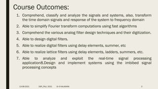 Course Outcomes:
1. Comprehend, classify and analyze the signals and systems, also, transform
the time domain signals and response of the system to frequency domain
2. Able to simplify Fourier transform computations using fast algorithms
3. Comprehend the various analog filter design techniques and their digitization.
4. Able to design digital filters.
5. Able to realize digital filters using delay elements, summer, etc
6. Able to realize lattice filters using delay elements, ladders, summers, etc.
7. Able to analyze and exploit the real-time signal processing
application8.Design and implement systems using the imbibed signal
processing concepts
13-08-2021 DSP_FALL 2021 Dr S KALAIVANI 3
 