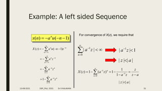 Example: A left sided Sequence
)
1
(
)
( 


 n
u
a
n
x n
n
n
n
z
n
u
a
z
X 



 


 )
1
(
)
(
For convergence of X(z), we require that






0
1
|
|
n
z
a 1
|
| 1


z
a
|
|
|
| a
z 
a
z
z
z
a
z
a
z
X
n
n






 



 1
0
1
1
1
1
)
(
1
)
(
|
|
|
| a
z 
n
n
n
z
a 






1
n
n
n
z
a






1
n
n
n
z
a






0
1
13-08-2021 DSP_FALL 2021 Dr S KALAIVANI 31
 