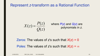 Represent z-transform as a Rational Function
)
(
)
(
)
(
z
Q
z
P
z
X 
where P(z) and Q(z) are
polynomials in z.
Zeros: The values of z’s such that X(z) = 0
Poles: The values of z’s such that X(z) = 
13-08-2021 DSP_FALL 2021 Dr S KALAIVANI 33
 