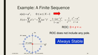 Example: A Finite Sequence
1
0
,
)
( 


 N
n
a
n
x n
n
N
n
n
N
n
n
z
a
z
a
z
X )
(
)
( 1
1
0
1
0







 

Re
Im
ROC: 0 < z < 
ROC does not include any pole.
1
1
1
)
(
1





az
az N
a
z
a
z
z
N
N
N


 1
1
N-1 poles
N-1 zeros
Always Stable
13-08-2021 DSP_FALL 2021 Dr S KALAIVANI 38
 
