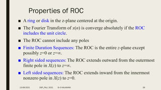 Properties of ROC
■ A ring or disk in the z-plane centered at the origin.
■ The Fourier Transform of x(n) is converge absolutely if the ROC
includes the unit circle.
■ The ROC cannot include any poles
■ Finite Duration Sequences: The ROC is the entire z-plane except
possibly z=0 or z=.
■ Right sided sequences: The ROC extends outward from the outermost
finite pole in X(z) to z=.
■ Left sided sequences: The ROC extends inward from the innermost
nonzero pole in X(z) to z=0.
13-08-2021 DSP_FALL 2021 Dr S KALAIVANI 39
 
