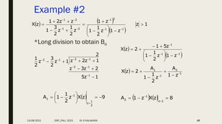 Example #2
*Long division to obtain Bo
46
   
 
1
z
z
1
z
2
1
1
z
1
z
2
1
z
2
3
1
z
z
2
1
z
X
1
1
2
1
2
1
2
1























1
z
5
2
z
3
z
2
1
z
2
z
1
z
2
3
z
2
1
1
1
2
1
2
1
2














 
 
1
1
1
z
1
z
2
1
1
z
5
1
2
z
X















  1
2
1
1
z
1
A
z
2
1
1
A
2
z
X 
 




  9
z
X
z
2
1
1
A
2
1
z
1
1 











    8
z
X
z
1
A
1
z
1
2 




13-08-2021 DSP_FALL 2021 Dr S KALAIVANI
 